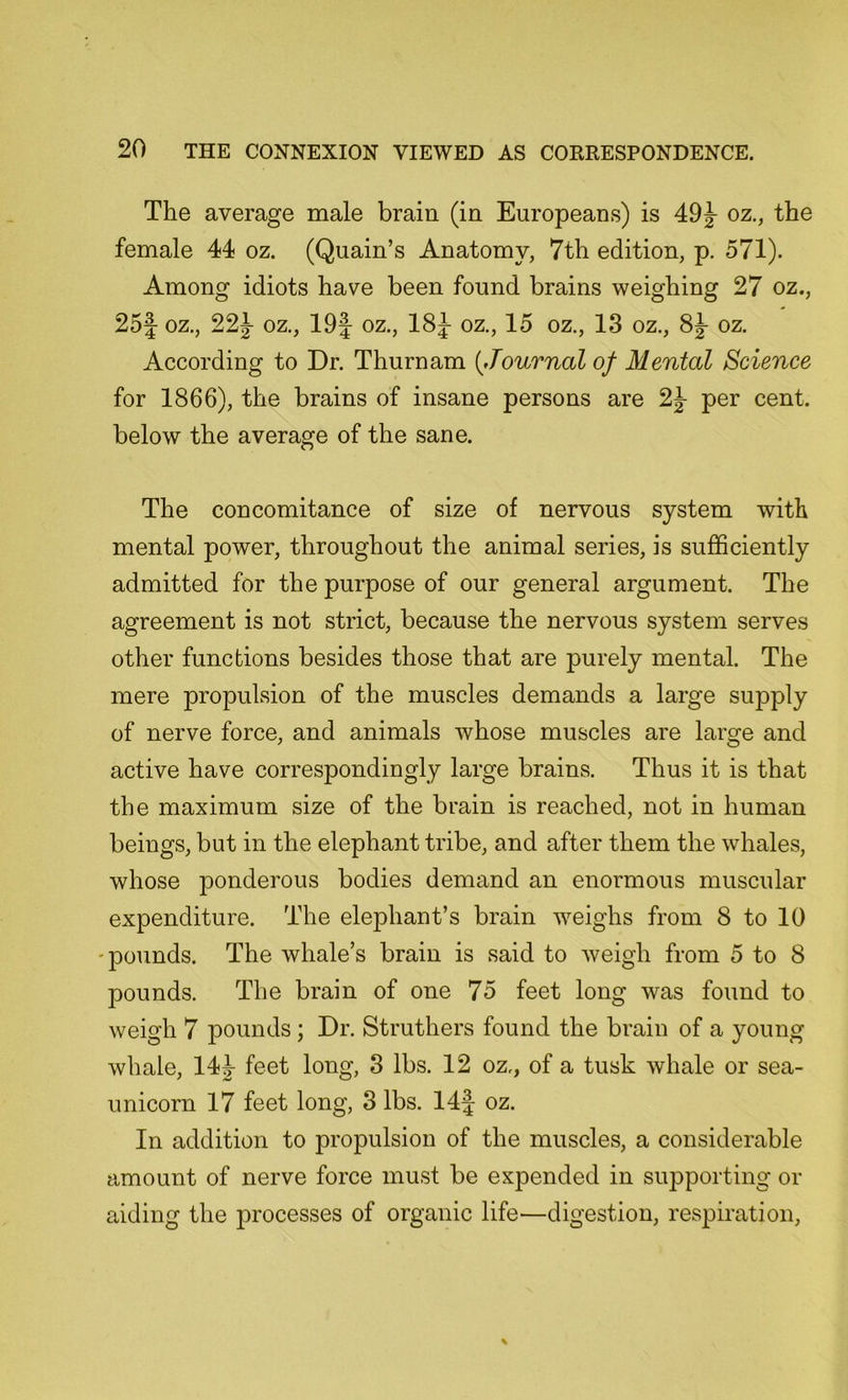 The average male brain (in Europeans) is 49J oz., the female 44 oz. (Quain’s Anatomy, 7th edition, p. 571). Among idiots have been found brains weighing 27 oz., 25f oz., 22J oz., 19J oz., 18J oz., 15 oz., 13 oz., oz. According to Dr. Thurnam (Journal of Mental Science for 1866), the brains of insane persons are 2j per cent, below the average of the sane. The concomitance of size of nervous system with mental power, throughout the animal series, is sufficiently admitted for the purpose of our general argument. The agreement is not strict, because the nervous system serves other functions besides those that are purely mental. The mere propulsion of the muscles demands a large supply of nerve force, and animals whose muscles are large and active have correspondingly large brains. Thus it is that the maximum size of the brain is reached, not in human beings, but in the elephant tribe, and after them the whales, whose ponderous bodies demand an enormous muscular expenditure. The elephant’s brain weighs from 8 to 10 pounds. The whale’s brain is said to weigh from 5 to 8 pounds. The brain of one 75 feet long was found to weigh 7 pounds ; Dr. Struthers found the brain of a young whale, 14^- feet long, 3 lbs. 12 oz., of a tusk whale or sea- unicorn 17 feet long, 3 lbs. 14 J oz. In addition to propulsion of the muscles, a considerable amount of nerve force must be expended in supporting or aiding the processes of organic life—digestion, respiration,