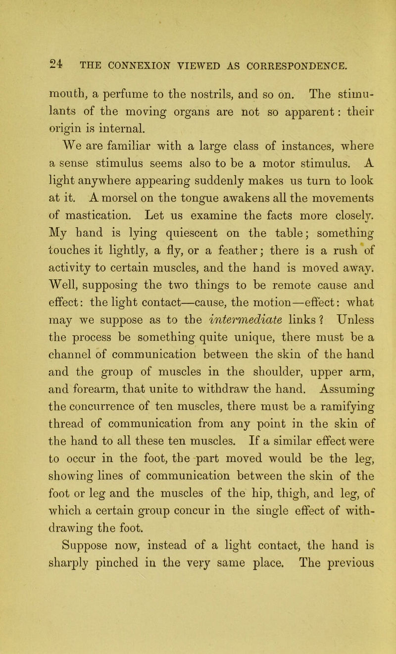 mouth, a perfume to the nostrils, and so on. The stimu- lants of the moving organs are not so apparent: their origin is internal. We are familiar with a large class of instances, where a sense stimulus seems also to be a motor stimulus. A light anywhere appearing suddenly makes us turn to look at it. A morsel on the tongue awakens all the movements of mastication. Let us examine the facts more closely. My hand is lying quiescent on the table; something touches it lightly, a fly, or a feather; there is a rush of activity to certain muscles, and the hand is moved away. Well, supposing the two things to be remote cause and effect: the light contact—cause, the motion—effect: what may we suppose as to the intermediate links ? Unless the process be something quite unique, there must be a channel of communication between the skin of the hand and the group of muscles in the shoulder, upper arm, and forearm, that unite to withdraw the hand. Assuming the concurrence of ten muscles, there must be a ramifying thread of communication from any point in the skin of the hand to all these ten muscles. If a similar effect were to occur in the foot, the part moved would be the leg, showing lines of communication between the skin of the foot or leg and the muscles of the hip, thigh, and leg, of which a certain group concur in the single effect of with- drawing the foot. Suppose now, instead of a light contact, the hand is sharply pinched in the very same place. The previous
