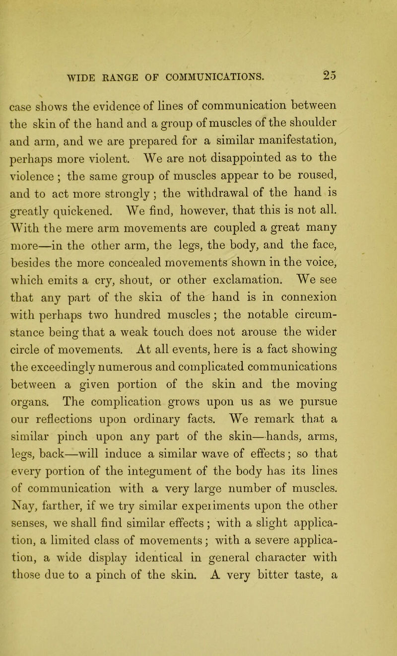 case shows the evidence of lines of communication between the skin of the hand and a group of muscles of the shoulder and arm, and we are prepared for a similar manifestation, perhaps more violent. We are not disappointed as to the violence ; the same group of muscles appear to be roused, and to act more strongly; the withdrawal of the hand is greatly quickened. We find, however, that this is not all. With the mere arm movements are coupled a great many more—in the other arm, the legs, the body, and the face, besides the more concealed movements shown in the voice, which emits a cry, shout, or other exclamation. We see that any part of the skin of the hand is in connexion with perhaps two hundred muscles ; the notable circum- stance being that a weak touch does not arouse the wider circle of movements. At all events, here is a fact showing the exceedingly numerous and complicated communications between a given portion of the skin and the moving organs. The complication grows upon us as we pursue our reflections upon ordinary facts. We remark that a similar pinch upon any part of the skin—hands, arms, legs, back—will induce a similar wave of effects; so that every portion of the integument of the body has its lines of communication with a very large number of muscles. Nay, farther, if we try similar expeiiments upon the other senses, we shall find similar effects ; with a slight applica- tion, a limited class of movements; with a severe applica- tion, a wide display identical in general character with those due to a pinch of the skin. A very bitter taste, a