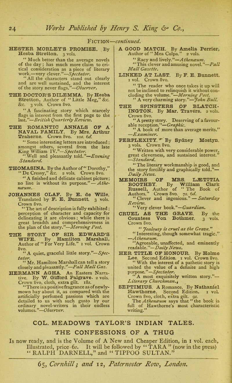 Fiction— HESTER MORLEY’S PROMISE. By Hesba Stretton. 3 vols. “ Much better than the average novels of the day; has much more claim to cri- tical consideration as a piece of literary work, —very clever.”—Spectator. “All the characters stand out clearly and are well sustained, and the interest of the story never flags.”—Observer. THE DOCTOR’S DILEMMA. By Hesba Stretton, Author of “ Little Meg,” &c. &c. 3 vols. Crown 8vo. “A fascinating story which scarcely flags in interest from the first page to the last.”—British Quarterly Review. THE ROMANTIC ANNALS OP A' NAVAL FAMILY. By Mrs. Arthur Traherne. Crown 8vo. 10s. 6d. “ Some interesting letters are introduced ; amongst others, several from the late King William IV.”—Spectator. “Well and pleasantly told.”—Evening S tandard. THOMASINA. By the Author of “ Dorothy,” “ De Cressy,” &c. 2 vols. Crown 8vo. “A finished and delicate cabinet picture; no line is without its purpose.”—Athe- nceum. JOHANNES OLAF. By E. de Wille. Translated by F. E. Bunnett. 3 vols. Crown 8vo. “The art of description is fully exhibited ; perception of character and capacity for delineating it are obvious ; while there is great breadth and comprehensiveness in the plan of the story.”—Mor?iing Post. THE STORY OF SIR EDWARD’S WIFE. By Hamilton Marshall, Author of “ For Very Life.” 1 vol. Crown 8vo. “A quiet, graceful little story.”— Spec- tator. “ Mr. Hamilton Marshall can tell a story closely and pleasantly.”—Pall Mall Gaz. HERMANN AGHA. An Eastern Narra- tive. By W. Gifford Palgrave. 2 vols. Crown 8vo, cloth, extra gilt. 18s. “There is a positive fragrance asofnewly- mown hay about it, as compared with the artificially perfumed passions which are detailed to us with such gusto by our ordinary novel-writers in their endless volumes. ”—Observer. ■continued. A GOOD MATCH. By Amelia Perrier, Author of “ Mea Culpa.” 2 vols. “ Racy and lively.”—Athenceum. “This clever and amusing novel.”—Pall Mall Gazette. LINKED AT LAST. By F. E. Bunnett. 1 vol. Crown 8vo. “ The reader who once takes it up will not be inclined to relinquish it without con- cluding the volume.”—Morning Post. “ A very charming story.”—John Bull. THE SPINSTERS OF BLATCH- INGTON. By Mar. Travers. 2 vols. • Crown 8vo. “ A pretty story. Deserving of a favour- able reception.”—Graphic. “ A book of more than average merits.” —Exambier. PERPLEXITY. By Sydney Mostyn. 3 vols. Crown 8vo. “Written with very considerable power, great cleverness, and sustained interest.” —Standard. “The literary workmanship is good, and the story forcibly and graphically told.”— Daily News. MEMOIRS OF MRS. L.ETITIA BOOTHBY. By William Clark Russell, Author of “ The Book of Authors.” Crown 8vo. 7s. 6d. “Clever and ingenious.”—Saturday Review. “Very clever book.”—Guardian. CRUEL AS THE GRAVE. By the Countess Von Botlimer. 3 vols. Crown 8vo. “ Jealousy is cruel as the Grave. “ Interesting, though somewhat tragic.” —A thenceum. “Agreeable, unaffected, and eminently readable.”—Daily News. HER TITLE OF HONOUR. By Holme Lee. Second Edition. 1 vol. Crown 8vo. “ With the interest of a pathetic story is united the value of a definite and high purpose. ”—Spectator. “A most exquisitely written story.”— Literary Churchman.^ SEPTIMIUS. A Romance. By Nathaniel Hawthorne. Second Edition. 1 vol. Crown 8vo, cloth, extra gilt. gs. The Athetueum says that “ the book is full of Hawthorne’s most characteristic writing.” COL. MEADOWS TAYLOR’S INDIAN TALES. THE CONFESSIONS OF A THUG Is now ready, and is the Volume of A New and Cheaper Edition, in 1 vol. each. Illustrated, price 6s. It will be followed by “ TARA ” (now in the press) “ RALPH DARNELL,” and “ TIPPOO SULTAN.”