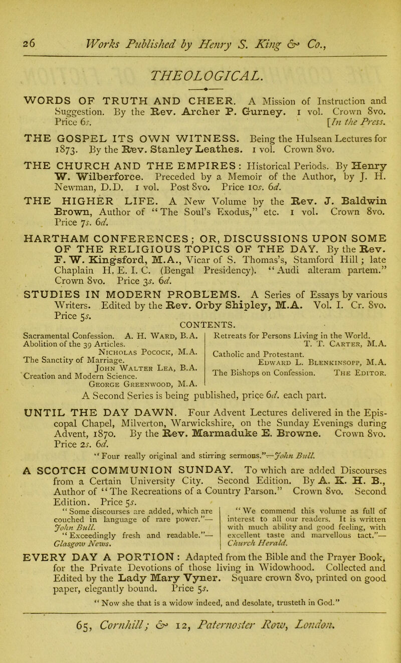 THEOLOGICAL. WORDS OF TRUTH AND CHEER. A Mission of Instruction and Suggestion. By the Rev. Archer P. Gurney, i vol. Crown 8vo. Price 6s. \In the Press. THE GOSPEL ITS OWN WITNESS. Being the Hulsean Lectures for 1873. By the Hev. Stanley Leathes. 1 vol. Crown 8vo. THE CHURCH AND THE EMPIRES : Historical Periods. By Henry W. Wilberforce. Preceded by a Memoir of the Author, by J. Id. Newman, D.D. 1 vol. Post 8vo. Price ior. 6d. THE HIGHER LIFE. A New Volume by the Hev. J. Baldwin Brown, Author of “The Soul’s Exodus,” etc. 1 vol. Crown 8vo. Price Js. 6d. HARTHAM CONFERENCES; OR, DISCUSSIONS UPON SOME OF THE RELIGIOUS TOPICS OF TPIE DAY. By the Rev. E. W. Kingsford, M.A., Vicar of S. Thomas’s, Stamford Hill; late Chaplain H. E. I. C. (Bengal Presidency). “Audi alteram partem.” Crown 8vo. Price 3^. 6d. STUDIES IN MODERN PROBLEMS. A Series of Essays by various Writers. Edited by the Rev. Orby Shipley, M.A. Vol. I. Cr. 8vo. Price 5-r. CONTENTS. Sacramental Confession. A. H. Ward, B.A. Abolition of the 39 Articles. Nicholas Pococic, M.A. The Sanctity of Marriage. John Walter Lea, B.A. Creation and Modern Science. George Greenwood, M.A. Retreats for Persons Living in the World. T. T. Carter, M.A. Catholic and Protestant. Edward L. Blenkinsotp, M.A. The Bishops on Confession. The Editor. A Second Series is being published, price 6d. each part. UNTIL THE DAY DAWN. Four Advent Lectures delivered in the Epis- copal Chapel, Milverton, Warwickshire, on the Sunday Evenings during Advent, 1870. By the Rev. Marmaduke E. Browne. Crown 8vo. Price 2s. 6d. ‘'Four really original and stirring sermons.”—John Bull. A SCOTCH COMMUNION SUNDAY. To which are added Discourses from a Certain University City. Second Edition. By A. K. H. B., Author of “The Recreations of a Country Parson.” Crown 8vo. Second Edition. Price 5^. “ Some discourses are added, which are couched in language of rare power.”— John Bull. “ Exceedingly fresh and readable.”— Glasgow News. “ We commend this volume as full of interest to all our readers. It is written with much ability and good feeling, with excellent taste and marvellous tact.”— Church Herald. EVERY DAY A PORTION: Adapted from the Bible and the Prayer Book, for the Private Devotions of those living in Widowhood. Collected and Edited by the Lady Mary Vyner. Square crown Svo, printed on good paper, elegantly bound. Price 5J- “ Now she that is a widow indeed, and desolate, trusteth in God.”