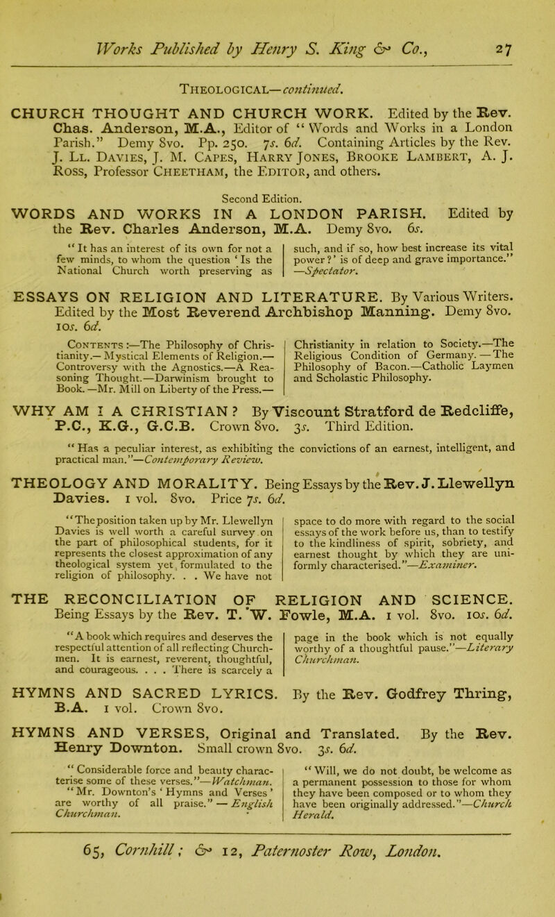 Theological—continued. CHURCH THOUGHT AND CHURCH WORK. Edited by the Rev. Chas. Anderson, M.A., Editor of “ Words and Works in a London Parish.” Demy Svo. Pp. 250. Js. 6d. Containing Articles by the Rev. J. Ll. Davies, J. M. Capes, Harry Jones, Brooke Lambert, A. J. Ross, Professor Cheetham, the Editor, and others. Second Edition. WORDS AND WORKS IN A LONDON PARISH. Edited by the Rev. Charles Anderson, M.A. Demy Svo. 6s. “ It has an interest of its own for not a few minds, to whom the question ‘ Is the National Church worth preserving as such, and if so, how best increase its vital power?’ is of deep and grave importance.” —Spectator. ESSAYS ON RELIGION AND LITERATURE. By Various Writers. Edited by the Most Reverend Archbishop Manning. Demy Svo. 1 ox. 6 d. Contents :—The Philosophy of Chris- tianity.— Mystical Elements of Religion.— Controversy with the Agnostics.—A Rea- soning Thought.—Darwinism brought to Book. —Mr. Mill on Liberty of the Press.— Christianity in relation to Society.—The Religious Condition of Germany.—The Philosophy of Bacon.—Catholic Laymen and Scholastic Philosophy. WHY AM I A CHRISTIAN? By Viscount Stratford de Redcliffe, P.C., K.G., G.C.B. Crown Svo. 3X. Third Edition. “ Has a peculiar interest, as exhibiting the convictions of an earnest, intelligent, and practical man.”—Contemporary Review. » ' THEOLOGY AND MORALITY. Being Essays by the Rev. J. Llewellyn Davies. 1 vol. Svo. Price 7s. 6d. “Theposition taken up by Mr. Llewellyn Davies is well worth a careful survey on the part of philosophical students, for it represents the closest approximation of any theological system yet formulated to the religion of philosophy. . . We have not space to do more with regard to the social essays of the work before us, than to testify to the kindliness of spirit, sobriety, and earnest thought by which they are uni- formly characterised. ”—Examiner. THE RECONCILIATION OF RELIGION AND SCIENCE. Being Essays by the Rev. T. W. Fowle, M.A. 1 vol. 8vo. iox. 6d. “A book which requires and deserves the respectful attention of all reflecting Church- men. It is earnest, reverent, thoughtful, and courageous. . . . There is scarcely a page in the book which is not equally wqrthy of a thoughtful pause.”—Literary Churchman. HYMNS AND SACRED LYRICS. By the Rev. Godfrey Tbring, B.A. 1 vol. Crown 8vo. HYMNS AND VERSES, Original and Translated. By the Rev. Henry Downton. Small crown Svo. 3s. 6d. “ Considerable force and beauty charac- terise some of these verses.”—Watchman. “ Mr. Downton’s ‘ Hymns and Verses ’ are worthy of all praise.” — English Churclwian. “ Will, we do not doubt, be welcome as a permanent possession to those for whom they have been composed or to whom they have been originally addressed.”—Church Herald.