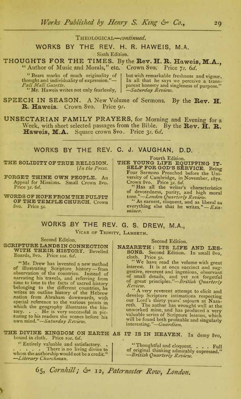 Theological—continued. WORKS BY THE REV. H. R. HAWEIS, M.A. Sixth Edition. THOUGHTS FOR THE TIMES. By the Rev. H. R. Haweis, M.A., “ Author of Music and Morals,” etc. Crown 8vo. Price 7s. 6d. “ Bears marks of much originality of thought and individuality of expression.”— Pall Mall Gazette. “ Mr. Haweis writes not only fearlessly. hut with remarkable freshness and vigour. In all that he says we perceive a trans- parent honesty and singleness of purpose.” —Saturday Review. SPEECH IN SEASON. A New Volume of Sermons. By the Rev. H. R. Haweis. Crown 8vo. Price gs. UNSECTARIAN FAMILY PRAYERS, for Morning and Evening fora Week, with short selected passages from the Bible. By the Rev. H. R. Haweis, M.A. Square crown 8vo. Price $s. 6d. WORKS BY THE REV. THE SOLIDITY OF TRUE RELIGION. {In the Press. FORGET THINE OWN PEOPLE. An Appeal for Missions. Small Crown 8vo. Price 3s. 6d. WORDS OF HOPE FROM THE PULPIT OF THE TEMPLE CHURCH. Crown 8vo. Price $s. C. J. VAUGHAN, D.D. Fourth Edition. THE YOUNG LIFE EQUIPPING IT- SELF FOR GOD’S SERVICE. Being Four Sermons Preached before the Uni- versity of Cambridge, in November, 1872. Crown 8vo. Price 35-. 6d. “ Has all the writer’s characteristics of devotedness, purity, and high moral tone.”—Lo?ido?i Quarterly Review. “ As earnest, eloquent, and as liberal as everything else that he writes.” — Exa- miner. WORKS BY THE REV. G. S. DREW, M.A., Vicar of Trinity, Lambeth. Second Edition. SCRIPTURE LANDS IN CONNECTION WITH THEIR HISTORY. Bevelled Boards, 8vo. Price 10s. 6d. “Mr. Drew has invented a new method of illustrating Scripture history—from observation of the countries. Instead of narrating his travels, and referring from time to time to the facts of sacred history belonging to the different countries, he writes an outline history of the Hebrew nation from Abraham downwards, with special reference to the various points in which the geography illustrates the his- tory. . . He is very successful in pic- turing to his readers the scenes before his own mind. ”—Saturday Review. THE DIVINE KINGDOM ON EARTH bound in cloth. Price 10s. 6d. “ Entirely valuable and satisfactory. . There is no living divine to whom the authorship would not be a credit. ” —Literary Churchman. Second Edition. NAZARETH : ITS LIFE AND LES- SONS. Second Edition. In small 8vo, cloth. Price 5j. “We have read the volume with great interest. It is at once succinct and sug- gestive, reverent and ingenious, observant of small details, and yet not forgetful of great principles.”— British Quarterly Review. “ A very reverent attempt to elicit and develop Scripture intimations respecting our Lord’s thirty years’ sojourn at Naza- reth. The author has wrought well at the unworked mine, and has produced a very valuable series of Scripture lessons, which will be found both profitable and singularly interesting.”—Guardian. AS IT IS IN HEAVEN. In demy 8vo, “Thoughtful and eloquent. . . . Full of original thinking admirably expressed.” —British Quarterly Review.