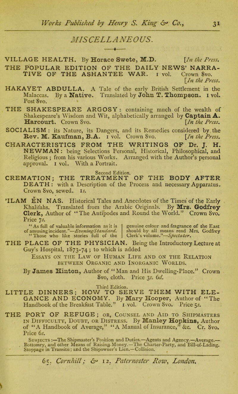 MIS CELLANEOUS. —♦— VILLAGE HEALTH. By Horace Swete, M.D. [In the Press. THE POPULAR EDITION OF THE DAILY NEWS’ NARRA- TIVE OF THE ASHANTEE WAR. 1 vol. Crown 8vo. [In the Press. HAKAYET ABDULLA. A Tale of the early British Settlement in the Malaccas. By a Native. Translated by Jolin T. Thompson. 1 vol. Post 8vo. THE SHAKESPEARE ARGOSY : containing much of the wealth of Shakespeare’s Wisdom and Wit, alphabetically arranged by Captain A. Harcourt. Crown 8vo. [In the Press. SOCIALISM : its Nature, its Dangers, and its Remedies considered by the Rev. M. Kaufman, B.A. 1 vol. Crown Svo. [In the Press. CHARACTERISTICS FROM THE WRITINGS OF Dr. J. H. NEWMAN : being Selections Personal, Historical, Philosophical, and Religious ; from his various Works. Arranged with the Author’s personal approval. I vol. With a Portrait. Second Edition. CREMATION; THE TREATMENT OF THE BODY AFTER DEATH: with a Description of the Process and necessary Apparatus. Crown 8vo, sewed, ia ’ILAM EN NAS. Historical Tales and Anecdotes of the Times of the Early Khalifahs. Translated from the Arabic Originals. By Mrs. Godfrey Clerk, Author of “The Antipodes and Round the World.” Crown Svo. Price js. “ As full of valuable information as it is of amusing incident.”—EveningStandard. “Those who like stories full of the genuine colour and fragrance of the East should by all means read Mrs. Godfrey Clerk’s volume.”—Spectator. THE PLACE OF THE PHYSICIAN. Being the Introductory Lecture at Guy’s Hospital, 1873-74; to which is added Essays on the Law of Human Life and on the Relation between Organic and Inorganic Worlds. By James Hinton, Author of “Man and His Dwelling-Place.” Crown Svo, cloth. Price 3A 61. Third Edition. LITTLE DINNERS; HOW TO SERVE THEM WITH ELE- GANCE AND ECONOMY. By Mary Hooper, Author of “The Handbook of the Breakfast Table.” 1 vol. Crown 8vo. Price 5a THE PORT OF REFUGE; or, Counsel and Aid to Shipmasters in Difficulty, Doubt, or Distress. By Manley Hopkins, Author of “A Handbook of Average,” “A Manual of Insurance,” &c. Cr. Svo. Price 6s. Subjects :—The Shipmaster’s Position and Duties.—Agents and Agency.—Average.— Bottomry, and other Means of Raising-Money.—The Charter-Party, and Bill-of-Lading. Stoppage in Transitu; and the Shipowner's Lien.—Collision.