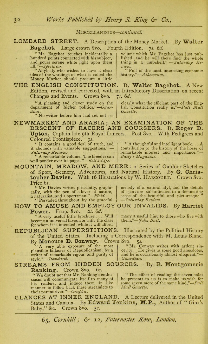 Miscellaneous—continued. LOMBARD STREET. A Description of the Money Market. By Walter Bagekot. Large crown Svo. Fourth Edition. 7s. 6d. “ Mr. Bagehot touches incidentally a hundred points connected with his subject, and pours serene white light upon them all.”—Spectator. “Anybody who wishes to have a clear idea of the workings of what is called the Money Market should procure a little volume which Mr. Bagehot has just pub- lished, and he will there find the whole thing in a nut-shell.”—Sat7ii-day Re- view. “Full of the most interesting economic history.”—A theneeum. THE ENGLISH CONSTITUTION. By Walter Bagehot. A New Edition, revised and corrected, with an Introductory Dissertation on recent Changes and Events. Crown 8vo. 7s. 6d. “A pleasing and clever study on the department of higher politics.”—Guar- dian. “No writer before him had set out so clearly what the efficient part of the Eng- lish Constitution really is.”—Pall Mall Gazette. NEWMARKET AND ARABIA; AN EXAMINATION OF THE DESCENT OF RACERS AND COURSERS. By Roger D. Upton, Captain late 9th Royal Lancers. Post Svo. With Pedigrees and Coloured Frontispiece. gs. “ It contains a good deal of truth, and it abounds with valuable suggestions.” — Saturday Review. “A remarkable volume. The breeder can well ponder over its pages.”—Bell's Life. MOUNTAIN, MEADOW, AND MERE: a Series of Outdoor Sketches of Sport, Scenery, Adventures, and Natural History. By G. Chris- topher Davies. With 16 Illustrations by W. Harcourt. Crown Svo. Price 6s. “A thoughtful and intelligent book. . . A contribution to the history of the horse of remarkable interest and importance.”— Rally's Magazine. melody of a natural idyl, and the details of sport are subordinated to a dominating sense of the beautiful and picturesque.” “ Mr. Davies writes pleasantly, graphi- cally, with the pen of a lover of nature, a naturalist, and a sportsman.”—Field. “ Pervaded throughout by the graceful —Saturday Review. HOW TO AMUSE AND EMPLOY OUR INVALIDS. By Harriet Power. Fcap. 8vo. 2s. 6d. many a useful hint to those who live with them.”—John Bull. “Avery useful little brochure . . . Will become a universal favourite with the class for whom it is intended, while it will afford REPUBLICAN SUPERSTITIONS. Illustrated by the Political History of the United States. Including a Correspondence with M. Louis Blanc. By Moncure D. Conway. Crown Svo. 5-r, “ Mr. Conway writes with ardent sin- cerity. He gives us some good anecdotes, and he is occasionally almost eloquent.”— Guardian. “ A very able exposure of the most plausible fallacies of Republicanism, by a writer of remarkable vigour and purity of style. ”—Sta?idard. STREAMS FROM HIDDEN SOURCES Ranking. Crown Svo. 6s. “ We doubt not that Mr. Ranking’s enthu- siasm will communicate itself to many of his readers, and induce them in like manner to follow back these streamlets to their parent river.”—Graphic. GLANCES AT INNER ENGLAND. A Lecture delivered in the United States and Canada. By Edward 'Jenkins, M.P., Author of “ Ginx’s Baby,” &c. Crown 8vo. 5J. By B. Montgomerie “The effect of reading the seven tales he presents to us is to make us wish for some seven more of the same kind.”—Pall Mall Gazette.