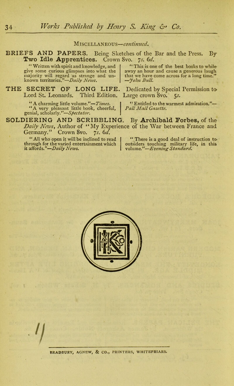 Miscellaneous—continued. BRIEFS AND PAPERS. Being Sketches of the Bar and the Press. By Two Idle Apprentices. Crown 8vo. 7s. 6d. _ “ Written with spirit and knowledge, and give some curious glimpses into what the majority will regard as strange and un- known territories.”—Daily News. “ This is one of the best books to while- away an hour and cause a generous laugh that we have come across for a long time.” —John Bull. THE SECRET OF LONG LIFE. Dedicated by Special Permission to- Lord St. Leonards. Third Edition. Large crown 8vo. 5^. “ A charming little volume.”—Times. “ Entitled to the warmest admiration.”— “A very pleasant little book, cheerful, Pall Mail Gazette. genial, scholarly.”—Spectator. SOLDIERING AND SCRIBBLING. By Archibald Forbes, of the Daily News, Author of “My Experience of the War between France and Germany.” Crown 8vo. Js. 6d. “All who open it will be inclined to read through for the varied entertainment which it affords.”—Daily News. “ There is a good deal of instruction to- outsiders touching military life, in this volume.’ ’—Eveiling Standard. BRADBURY, AGNEW, & CO., PRINTERS, WHITEFRIARS.