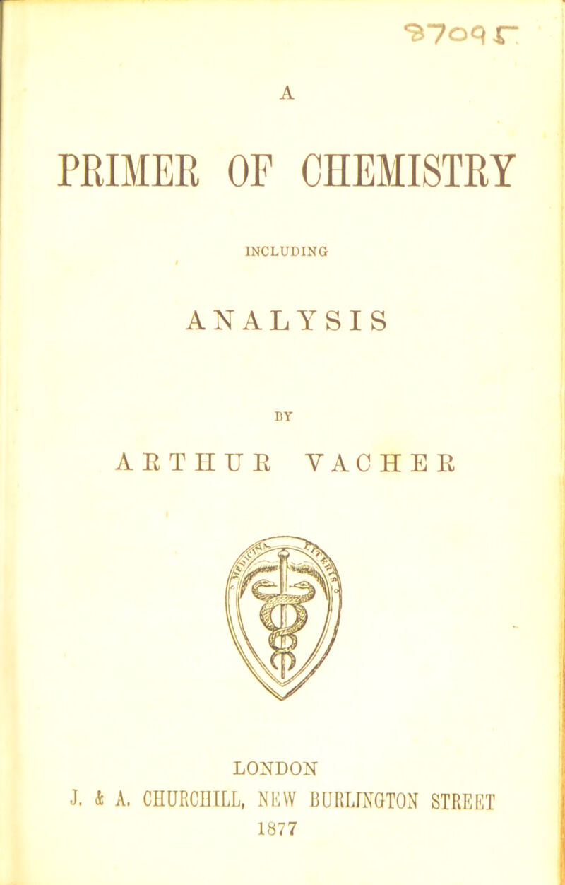 S7oqr* A PRIMER OF CHEMISTRY INCLUDING t ANALYSIS BY ARTHUE YACHER LONDON J. k A. CHURCHILL, NEW BURLINGTON STREET 1877