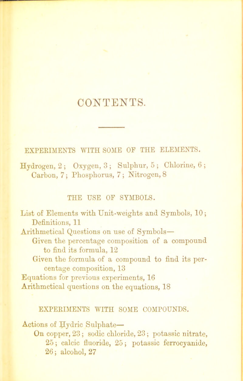 CONTENTS. EXPERIMENTS WITH SOME OF THE ELEMENTS. Hydrogen, 2 ; Oxygen, 3 ; Sulphur, 5 ; Chlorine, 6 ; Carbon, 7; Phosphorus, 7 ; Nitrogen, 8 THE USE OF SYMBOLS. List of Elements with Unit-weights and Symbols, 10; Definitions, 11 Arithmetical Questions on use of Symbols— Given the percentage composition of a compound to find its formula, 12 Given the formula of a compound to find its per- centage composition, 13 Equations for previous experiments, 16 Arithmetical questions on the equations, 18 EXPERIMENTS WITn SOME COMPOUNDS. Actions of Hydric Sulphate— On copper, 23; sodic chloride, 23; potassic nitrate, 25; calcic fluoride, 25; potassic ferrocyanide, 26; alcohol, 27
