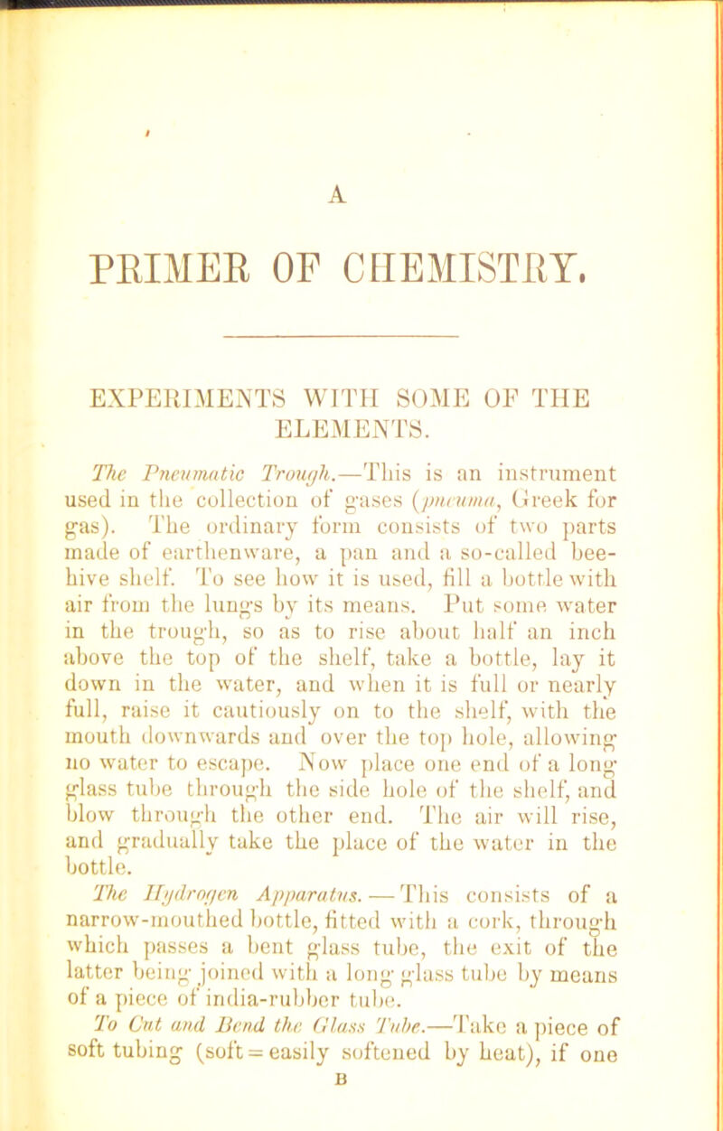 A PRIMER OF CHEMISTRY. EXPERIMENTS WITH SOME OF THE ELEMENTS. The Pneumatic Trough.—This is an instrument used in the collection of gases (pneunia, Greek for gas). The ordinary form consists of two parts made of earthenware, a pan and a so-called bee- hive shelf. To see how it is used, fill a bottle with air from the lungs by its means. Put some water in the trough, so as to rise about half an inch above the top of the shelf, take a bottle, lay it down in the water, and when it is full or nearly full, raise it cautiously on to the shelf, with the mouth downwards and over the top hole, allowing no water to escape. Now place one end of a long- glass tube through the side hole of the shelf, and blow through the other end. The air will rise, and gradually take the place of the water in the bottle. The Hydrogen Apparatus.—This consists of a narrow-mouthed bottle, fitted with a cork, through which passes a bent glass tube, the exit of the latter being joined with a long glass tube by means of a piece of india-rubber tube. To Cut and Bend the Glass Tube.—Take a piece of soft tubing (soft = easily softened by heat), if one B