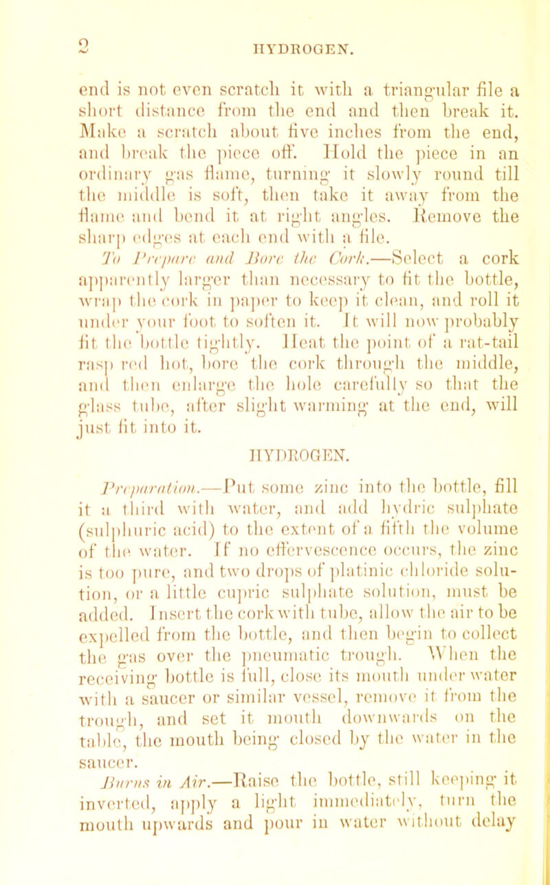 o HYDROGEN. end is not even scratch it with a triangular file a short distance from the end and then break it. Make a scratch about five inches from the end, and break the piece off. Hold the piece in an ordinary gas flame, turning it slowly round till the middle is soft, then take it away from the flame and bend it at right angles. Remove the sharp edges at each end with a file. To Prepare and Bore the Cork.—Select a cork apparently larger than necessary to fit the bottle, wrap the cork in paper to keep it clean, and roll it under your foot to soften it. It will now probably fit the bottle tightly. Heat the point of a rat-tail rasp red bot, bore tbe cork through the middle, and then enlarge the hole carefully so that the glass tube, after slight warming at tbe end, will just fit into it. HYDROGEN. Preparation.—Put some zinc into the bottle, fill it a third with water, and add hydric sulphate (sulphuric acid) to the extent of a fifth tbe volume of tbe water. If no effervescence occurs, tbe zinc is too pure, and two drops of platinic chloride solu- tion, or a little cupric sulphate solution, must be added. Insert the cork with tube, allow the air to be expelled from tbe bottle, and then begin to collect the gas over tbe pneumatic trough. When the receiving bottle is full, close its mouth underwater with a saucer or similar vessel, remove it from the trough, and set it mouth downwards on the table, the mouth being closed by tbe water in the saucer. Barns in Air.—Raise the bottle, still keeping it inverted, apply a light immediately, turn the mouth upwards and pour in water without delay