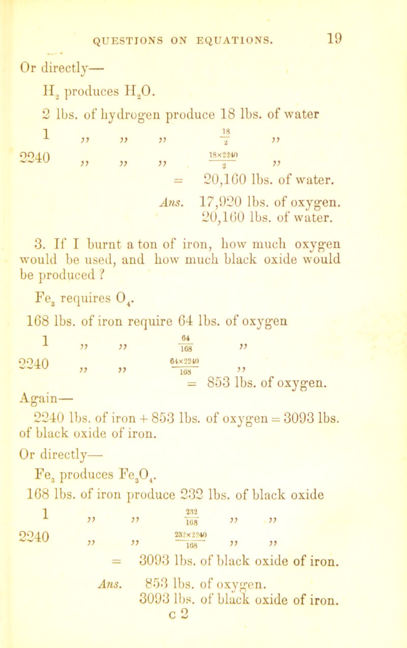 Or directly— H2 produces H20. 2 lbs. of hydrogen produce 18 lbs. of water 3. If I burnt a ton of iron, bow much oxygen would be used, and how much black oxide would be produced ? Fe3 requires 04. 168 lbs. of iron require 64 lbs. of oxygen 1 64 of black oxide of iron. Or directly— Fe3 produces Fe304. 168 lbs. of iron produce 232 lbs. of black oxide 1 2240 Aus. 2 77 20,160 lbs. of water. 17,920 lbs. of oxygen. 20,160 lbs. of water. 1 2240 2M 108 232X2140 108 108 77 77 3093 lbs. of black oxide of iron. 853 lbs. of oxygen. 3093 lbs. of black oxide of iron. c 2 Arts.