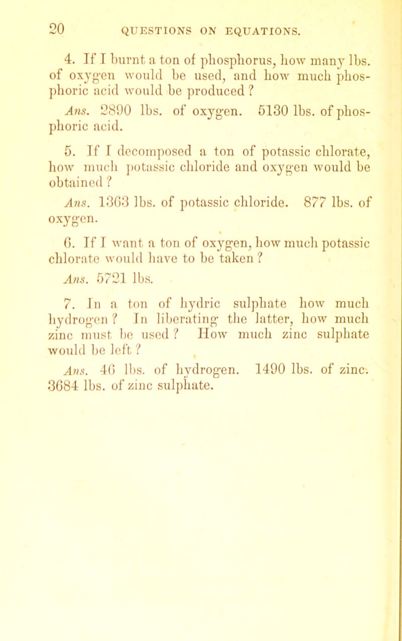 4. If I burnt a ton of phosphorus, how many lbs. of oxygen would he used, and how much phos- phoric acid would he produced 1 Am. 2890 lhs. of oxygen. 5130 lhs. of phos- phoric acid. 5. If I decomposed a ton of potassic chlorate, how much potassic chloride and oxygen would he obtained ? Ans. 1308 lhs. of potassic chloride. 877 lhs. of oxygen. 0. If I want a ton of oxjrgen, how much potassic chlorate would have to he taken ? Am. 5721 lhs. 7. In a ton of hydric sulphate how much hydrogen ? In liberating the latter, how much zinc must he used ? Ilow much zinc sulphate would he left ? Ans. 40 lhs. of hydrogen. 1490 lhs. of zinc-. 3684 lhs. of zinc sulphate.