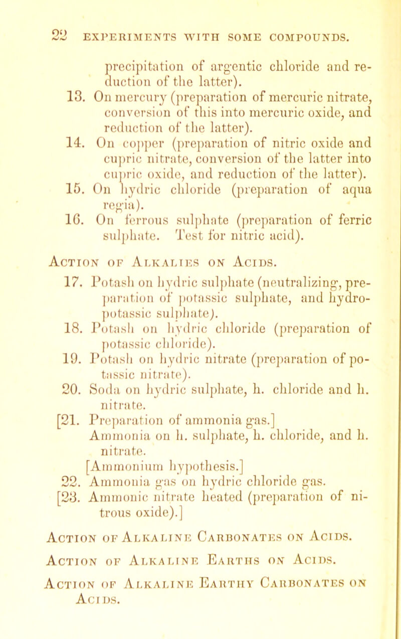 precipitation of argentic chloride and re- duction of the latter). 13. On mercury (preparation of mercuric nitrate, conversion of this into mercuric oxide, and reduction of the latter). 14. On copper (preparation of nitric oxide and cupric nitrate, conversion of the latter into cupric oxide, and reduction of the latter). 15. On hydric chloride (preparation of aqua regia). 16. On ferrous sulphate (preparation of ferric sulphate. Test for nitric acid). Action of Alkalies on Acids. 17. Potash on hydric sulphate (neutralizing, pre- paration of potassic sulphate, and hydro- potassic sulphate). 18. Potash on hydric chloride (preparation of potassic chloride). 19. Potash on hydric nitrate (preparation of po- tassic nitrate). 20. Soda on hydric sulphate, h. chloride and h. nitrate. [21. P reparation of ammonia gas.] Ammonia on h. sulphate, h. chloride, and h. nitrate. [Ammonium hypothesis.] 22. Ammonia gas on hydric chloride gas. [23. Ammonic nitrate heated (preparation of ni- trous oxide).] Action of Alkaline Carbonates on Acids. Action of Alkaline Earths on Acids. Action of Alkaline Earthy Carbonates on Acids.
