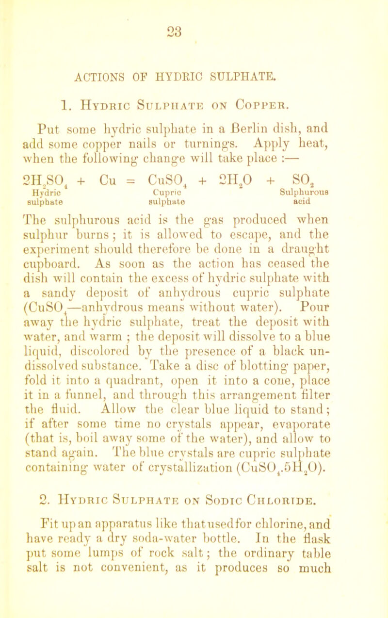 ACTIONS OF HYDRIC SULPHATE. 1. Hydric Sulphate on Copper. Put some hydric sulphate in a Berlin dish, and add some copper nails or turning's. Apply heat, when the following- change will take place :— 2H2S04 + Cu = CuS04 + 2H20 + S02 Hydric Cupric Sulphurous sulphate sulphate acid The sulphurous acid is the g-as produced when sulphur burns; it is allowed to escape, and the experiment should therefore be done in a draug'ht cupboard. As soon as the action has ceased the dish will contain the excess of hydric sulphate with a sandy deposit of anhydrous cupric sulphate (CuS04—anhydrous means without water). Pour away the hydric sulphate, treat the deposit with water, and warm ; the deposit will dissolve to a blue liquid, discolored by the presence of a black un- dissolved substance. Take a disc of blotting paper, fold it into a quadrant, open it into a cone, place it in a funnel, and through this arrangement filter the fluid. Allow the clear blue liquid to stand; if after some time no crystals appear, evaporate (that is, boil away some of the water), and allow to stand again. The blue crystals are cupric sulphate containing water of crystallization (CuS04.5H30). 2. Hydric Sulphate on Sodic Chloride. Fit upan apparatus like that used for chlorine, and have ready a dry soda-water bottle. In the flask put some lumps of rock salt; the ordinary table salt is not convenient, as it produces so much