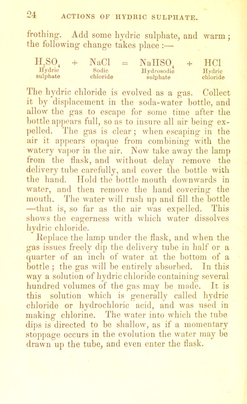 frothing1. Add some hydric sulphate, and warm ; the following- change takes place :— H„S04 + NaCl = NaIIS04 + HC1 Hydno Sodic Hydrosodio Hydric sulphate chloride sulphate chloride The hydric chloride is evolved as a gas. Collect it by displacement in the soda-water bottle, and allow the gas to escape for some time after the bottle appears full, so as to insure all air being ex- pelled. The gas is clear; when escaping in the air it appears opaque from combining with the watery vapor in the air. Now take away the lamp from the flask, and without delay remove the delivery tube carefully, and cover the bottle with the hand. Hold the bottle mouth downwards in water, and then remove the band covering the mouth. The water will rush up and fill the bottle —that is, so far as the air was expelled. This shows the eagerness with which water dissolves hydric chloride. Replace the lamp under the flask, and when the gas issues freely dip the delivery tube in half or a quarter of an inch of water at the bottom of a bottle ; the gas will be entirely absorbed. In this way a solution of hydric chloride containing several hundred volumes of the gas may be made. It is this solution which is generally called hydric chloride or hydrochloric acid, and was used in making1 chlorine. The water into which the tube dips is directed to be shallow, as if a momentary stoppage occurs in the evolution the water may be drawn up the tube, and even enter the flask.
