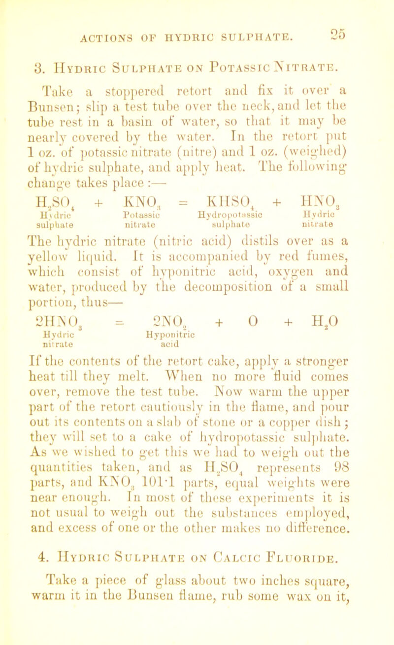 on 3. Hydric Sulphate on Potassic Nitrate. Take a stoppered retort and fix it over a Bunsen; slip a test tube over the neck, and let the tube rest in a basin of’ water, so that it may be nearly covered by the water. In the retort put 1 oz. of potassic nitrate (nitre) and 1 oz. (weighed) of hydric sulphate, and apply heat. The following change takes place :—■ H2S04 + KNO, - KHS04 + HN03 H>dric Potassic Hydropotussic Hydric sulphate nitrate sulphate nitrate The hydric nitrate (nitric acid) distils over as a yellow liquid. It is accompanied by red fumes, which consist of hyponitric acid, oxygen and water, produced by the decomposition of a small portion, thus— 2HNOa - 2 NO.. + 0 + H20 Hydric Hyponitric nitrate acid If the contents of the retort cake, apply a stronger heat till they melt. When no more fluid comes over, remove the test tube. Now warm the upper part of the retort cautiously in the flame, and pour out its contents on a slab of stone or a copper dish ; they will set to a cake of hydropotussic sulphate. As we wished to get this we had to weigh out the quantities taken, and as II2S04 represents 98 parts, and KN03 101T parts, equal weights were near enough. In most of these experiments it is not usual to weigh out the substances employed, and excess of one or the other makes no difference. 4. Hydric Sulphate on Calcic Fluoride. Take a piece of glass about two inches square, warm it in the Bunsen flame, rub some wax on it,