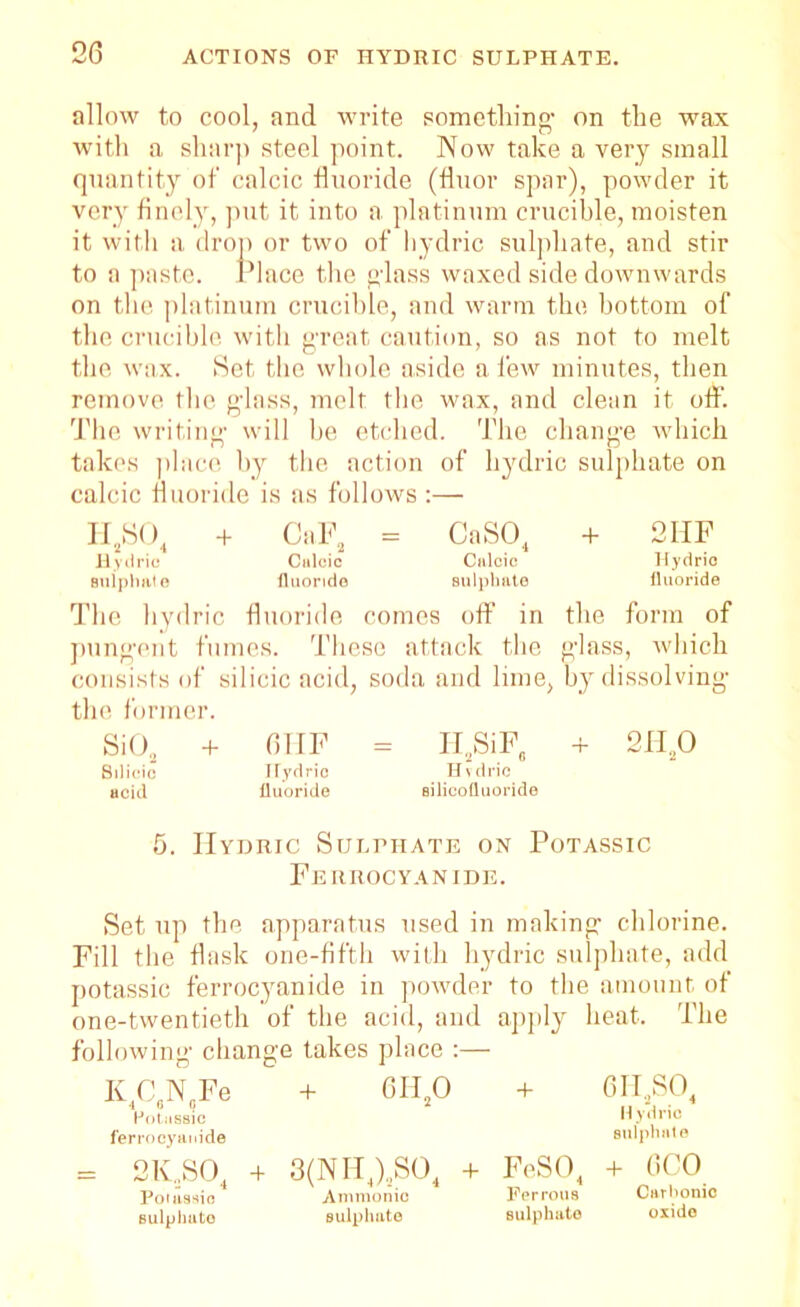 allow to cool, and write something- on the wax with a sharp steel point. Now take a very small quantity of calcic fluoride (fluor spar), powder it very finely, put it into a platinum crucible, moisten it with a drop or two of hydric sulphate, and stir to a paste. Place the g-lass waxed side downwards on the platinum crucible, and warm the bottom of the crucible with great caution, so as not to melt the wax. Set the whole aside a few minutes, then remove the glass, melt the wax, and clean it off. The writing will be etched. The change which takes place by the action of hydric sulphate on calcic fluoride is as follows :— II2S04 + CaF2 = CaS04 + 2IIF Hydric Calcic Calcic Hydric Buipliate fluoride sulphate fluoride The hydric fluoride comes off’ in the form of pungent fumes. These attack the glass, which consists of silicic acid, soda and lime, by dissolving the former. Si02 + GHF = H2SiF, + 2H,0 Silicic Hydric Hydric acid Uuoride silicofluoride 5. IIyhric Sulphate on Potassic Ferrocyanide. Set up the apparatus used in making chlorine. Fill the flask one-fifth with hydric sulphate, add potassic ferrocyanide in powder to the amount of one-twentieth of the acid, and apply heat. The following- change takes place :— K C N Fe + 6H 0 + 6II,SO lJotiissic Hydric ferrocyanide sulphate = 2K.,S04 + 3(NH4)2S04 + FeS04 + GCO Pouissio Ammonio Ferrous Carbonic sulphate sulphate sulphate oxide