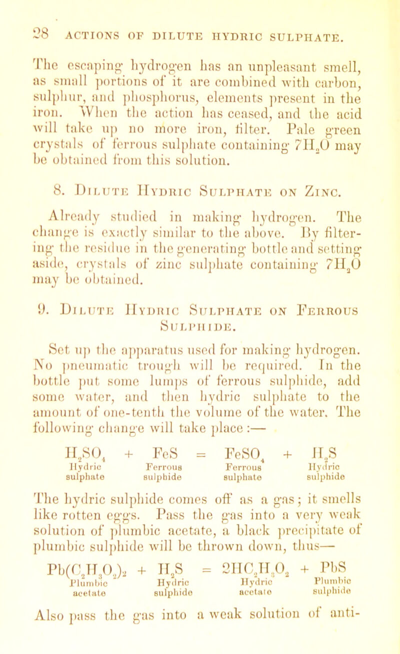 The escaping- hydrogen lias an unpleasant smell, as small portions of it are combined with carbon, sulphur, and phosphorus, elements present in the iron. When the action has ceased, and the acid will take up no more iron, filter. Pale green crystals of ferrous sulphate containing- 71I„0 may he obtained from this solution. 8. Dilute Hydric Sulphate on Zinc. Already studied in making hydrogen. The change is exactly similar to the above. By filter- ing the residue in the generating bottle and setting- aside, crystals of zinc sulphate containing ?II30 may be obtained. 9. Dilute Hydric Sulphate on Ferrous Sulphide. Set up the apparatus used for making hydrogen. No pneumatic trough will be required. In the bottle put some lumps of ferrous sulphide, add some water, and then hydric sulphate to the amount of one-tenth the volume of the water. The following change will take place :— II.SO, + FeS = FeSO, + HS Hydric Ferrous Ferrous Hydric sulphate sulphide sulphate sulphide The hydric sulphide comes off as a gas; it smells like rotten eggs. Pass the gas into a very weak solution of plumbic acetate, a black precipitate of plumbic sulphide will be thrown down, thus— Pb(C2TT302)2 + H2S = 2HC2H30a + PbS Plumbic Hydric Hydric Plumbic acetate sulphide acetal o sulphide Also pass the gas into a weak solution of anti-