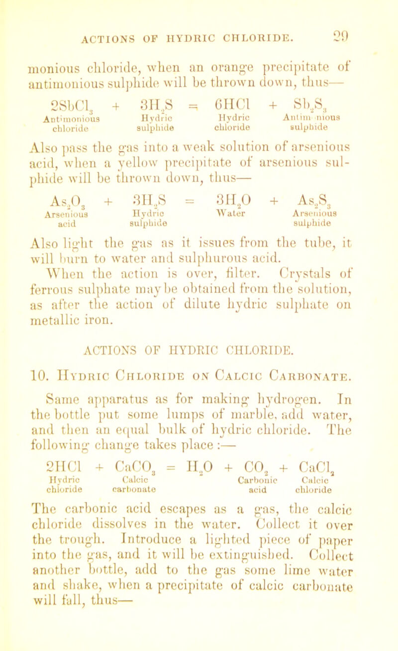 monious chloride, when an orange precipitate of antimonious sulphide will be thrown down, thus— 2SbCl3 4 3H,S =i CHC1 4 Sh2S3 Antimonious Hydrio Hydric Antim mous chloride sulphide chloride sulphide Also pass the gas into a weak solution of arsenious acid, when a yellow precipitate of arsenious sul- phide will be thrown down, thus— As,03 4 3H..S = 3H20 4 As2Sa Arsenious Hydric Water Arsenious acid sulphide sulphide Also light the gas as it issues from the tube, it will burn to water and sulphurous acid. When the action is over, filter. Crystals of ferrous sulphate maybe obtained from the solution, as after the action of dilute hydric sulphate on metallic iron. ACTIONS OF HYDRIC CHLORIDE. 10. Hydric Chloride on Calcic Carbonate. Same apparatus as for making hydrogen. In the bottle put some lumps of marble, add water, and then an equal hulk of hydric chloride. The following change takes place :— 2IIC1 4 CaC03 = II20 4 C02 4 CaCl, Hydric Calcic Carbonic Calcic chloride carbonate acid chloride The carbonic acid escapes as a gas, the calcic chloride dissolves in the water. Collect it over the trough. Introduce a lighted piece of paper into the gas, and it will he extinguished. Collect another bottle, add to the gas some lime water and shake, when a precipitate of calcic carbonate will fall, thus—