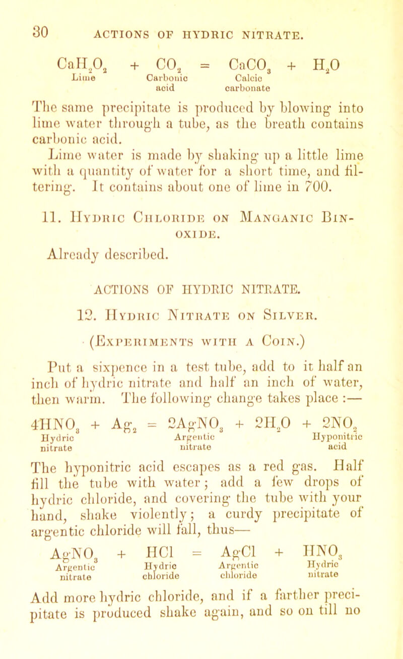 CaH202 + COa = CaC03 + H20 Lime Carbonic Calcic acid carbonate The same precipitate is produced by blowing1 into lime water through a tube, as the breath contains carbonic acid. Lime water is made by shaking- up a little lime with a quantity of water for a short time, and fil- tering-. It contains about one of lime in 700. 11. Hydric Chloride on Manganic Bin- oxide. Already described. ACTIONS OF HYDRIC NITRATE. 12. Hydric Nitrate on Silver. (Experiments with a Coin.) Put a sixpence in a test tube, add to it half an inch of hydric nitrate and half an inch of water, then warm. The following- change takes place :— 4HNOa + Ag2 = 2AgNOa + 2HaO + 2N02 Hydric Argentic Hyponitric nitrate nitrate acid The hyponitric acid escapes as a red gas. Half fill the tube with water; add a lew drops of hydric chloride, and covering the tube with your hand, shake violently; a curdy precipitate of argentic chloride will fall, thus— AgNO, + HC1 - AgCl + HNOs Argentic Hydric Argentic Hydric nitrate chloride chloride nitrate Add more hydric chloride, and if a farther preci- pitate is produced shake again, and so on till no