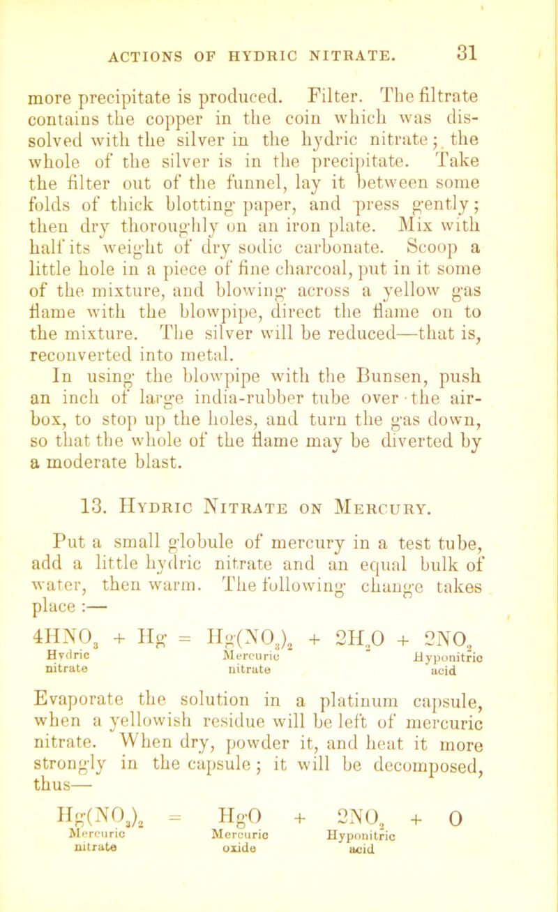 more precipitate is produced. Filter. The filtrate contains the copper in the coin which was dis- solved with the silver in the hydric nitratethe whole of the silver is in the precipitate. Take the filter out of the funnel, lay it between some folds of thick blotting- paper, and press gently; then dry thoroughly on an iron plate. Mix with half its weight of dry sodic carbonate. Scoop a little hole in a piece of fine charcoal, put in it some of the mixture, and blowing across a yellow gas fame with the blowpipe, direct tbe flame on to the mixture. Tbe silver will be reduced—that is, reconverted into metal. In using the blowpipe with tbe Bunsen, push an inch of larije india-rubber tube over ■ the air- box, to stop up the holes, and turn the gas down, so that the whole of the flame may be diverted by a moderate blast. 13. Hydric Nitrate on Mercury. Put a small globule of mercury in a test tube, add a little hydric nitrate and an equal bulk of water, then warm. The following change takes place :— 4HN03 + Hg = Hg(N 08)2 + 2Ha0 + 2NOa Hydric Mercuric Jdyponitric nitrate nitrate acid Evaporate the solution in a platinum capsule, when a yellowish residue will be left of mercuric nitrate. When dry, powder it, and heat it more strongly in the capsule; it will be decomposed, thus— Hbr(N°3)2 = HgO + 2NOa + 0 Mercuric Mercuric Hyponitric nitrate oxide acid