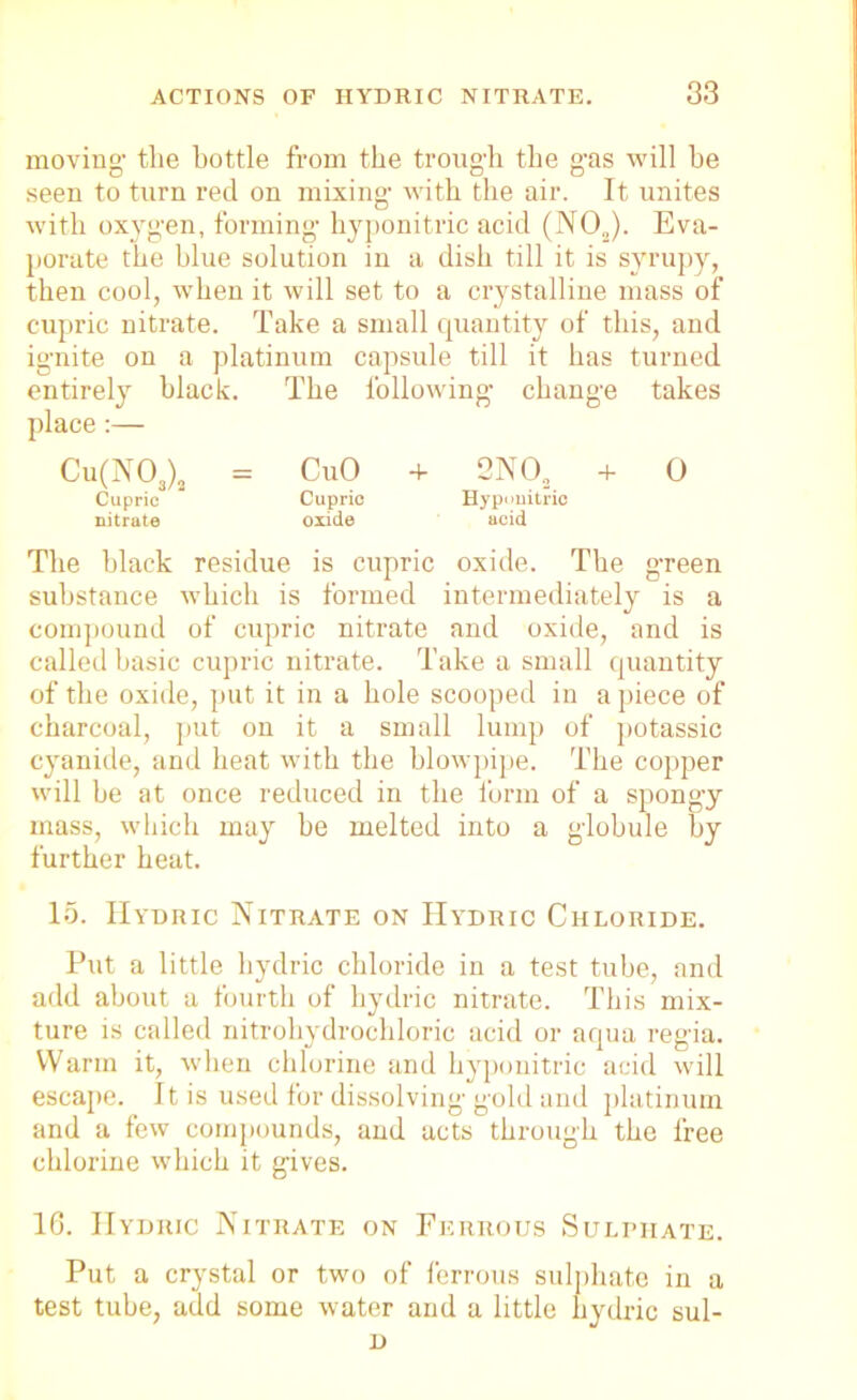 moving- the bottle from the trough the gas will be seen to turn red on mixing with the air. It unites with oxygen, forming hyponitric acid (N02). Eva- porate the blue solution in a dish till it is syrupy, then cool, when it will set to a crystalline mass of cupric nitrate. Take a small quantity of this, and ignite on a platinum capsule till it has turned entirely black. The following change takes place :— Cu(N03)2 = CuO + 2NO, + 0 Cupric Cupric Hyponitric nitrate oxide acid The black residue is cupric oxide. The green substance which is formed intermediately is a compound of cupric nitrate and oxide, and is called basic cupric nitrate. Take a small quantity of the oxide, put it in a hole scooped in a piece of charcoal, put on it a small lump of potassic cyanide, and heat with the blowpipe. The copper will be at once reduced in the form of a spongy mass, which may he melted into a globule by further heat. 15. Hydric Nitrate on IIydric Chloride. Put a little hydric chloride in a test tube, and add about a fourth of hydric nitrate. This mix- ture is called nitrohydrochloric acid or aqua regia. Warm it, when chlorine and hyponitric acid will escape. It is used for dissolving gold and platinum and a few compounds, and acts through the free chlorine which it gives. 16. IIydric Nitrate on Ferrous Sulphate. Put a crystal or two of ferrous sulphate in a test tube, add some water and a little hydric sul- D