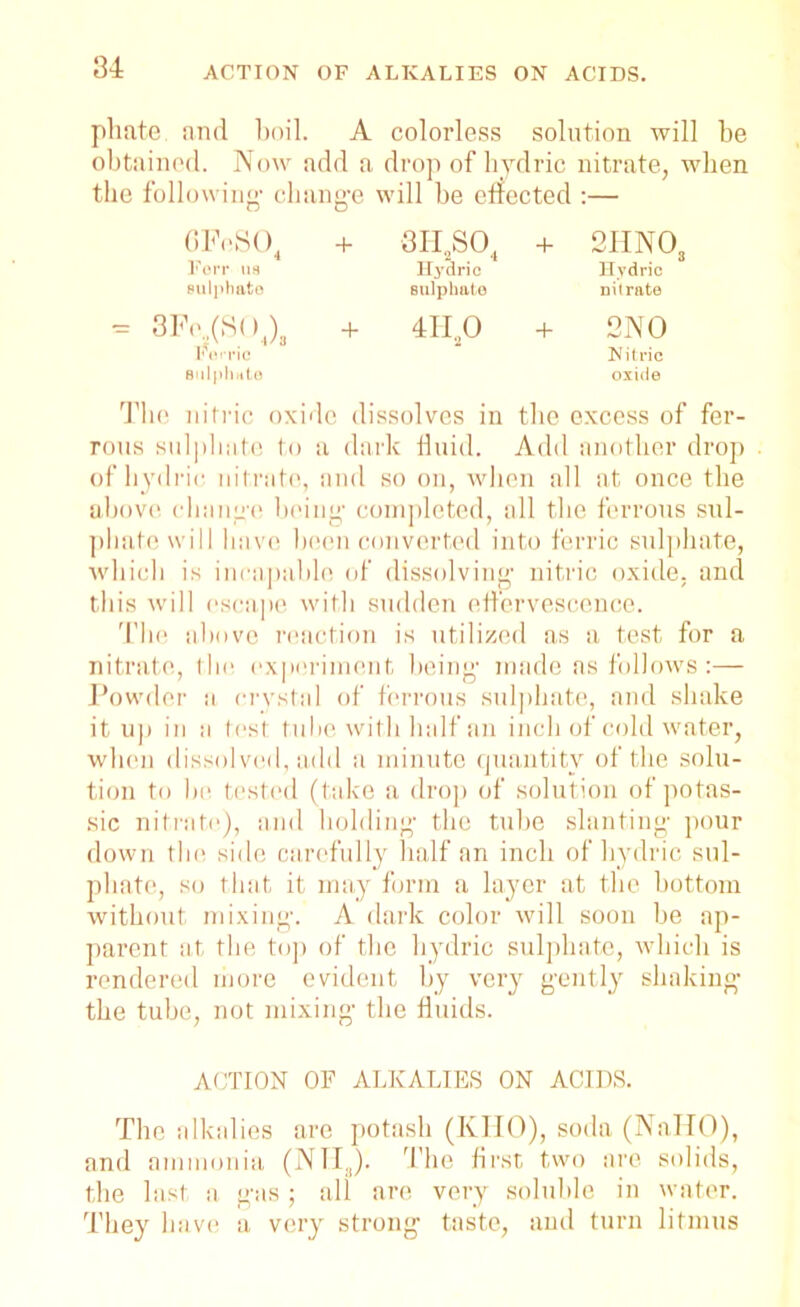 phate. and boil. A colorless solution will be obtained. Now add a drop of hydric nitrate, when the following’ change will be effected :— 0PnSO4 + 3H2S04 + 2HNOs Forr us ITydric Hydric sulphate sulphate nitrate ?e„(S( )J, + 4H,0 + 2NO Ferric sulphate Nitric oxide The nitric oxide dissolves in the excess of fer- rous sulphate to a dark fluid. Add another drop of hydric nitrate, and so on, when all at once the above change being completed, all the ferrous sul- phate will have been converted into ferric sulphate, which is incapable of dissolving nitric oxide, and this will escape with sudden effervescence. The above reaction is utilized as a test for a nitrate, the experiment being made as follows:— Powder a crystal of ferrous sulphate, and shake it up in a test tube with half an inch of cold water, when dissolved, add a minute quantity of the solu- tion to be tested (take a drop of solution of potas- sic nitrate), and holding the tube slanting pour down the side carefully half an inch of hydric sul- phate, so that it may form a layer at the bottom without mixing. A dark color will soon be ap- parent at the top of the hydric sulphate, which is rendered more evident by very gently shaking the tube, not mixing the fluids. ACTION OF ALKALIES ON ACIDS. The alkalies are potash (KHO), soda (NaTIO), and ammonia (NH3). The first two are solids, the last a gas ; all are very soluble in water. They have a very strong taste, and turn litmus