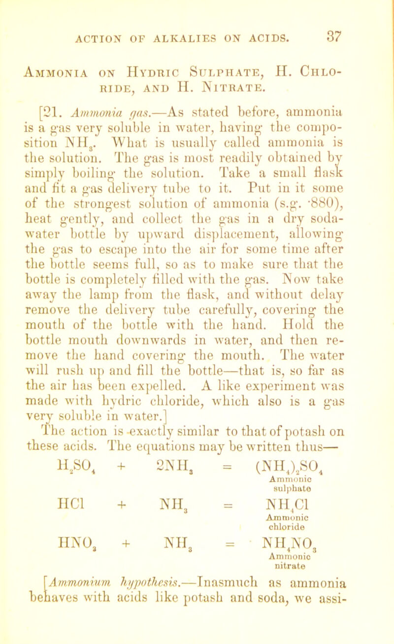 Ammonia on Hyduic Sulphate, H. Chlo- ride, and H. Nitrate. [21. Ammonia gas.—As stated before, ammonia is a gas very soluble in water, having- the compo- sition NHS. What is usually called ammonia is the solution. The g-as is most readily obtained by simply boiling the solution. Take a small flask and fit a gas delivery tube to it. Put in it some of the strongest solution of ammonia (s.g. -880), heat gently, and collect the gas in a dry soda- water bottle by upward displacement, allowing the gas to escape into the air for some time after the bottle seems full, so as to make sure that the bottle is completely filled with the gas. Now take away the lamp from the flask, and without delay remove the delivery tube carefully, covering the mouth of the bottle with the hand. Hold the bottle mouth downwards in water, and then re- move the hand covering the mouth. The water will rush up and fill the bottle—that is, so far as the air has been expelled. A like experiment was made with hydric chloride, which also is a gas very soluble in water.] The action is-exactly similar to that of potash on these acids. The equations may be written thus— h2so4 2NH, = (NH4)sS04 Amnionic sulphate HC1 + nh3 = N 11,01 Amnionic chloride HNOa + nh8 ni-i4no3 Amnionic nitrate [Ammonium hypothesis.—Inasmuch as ammonia behaves with acids like potash and soda, we assi-