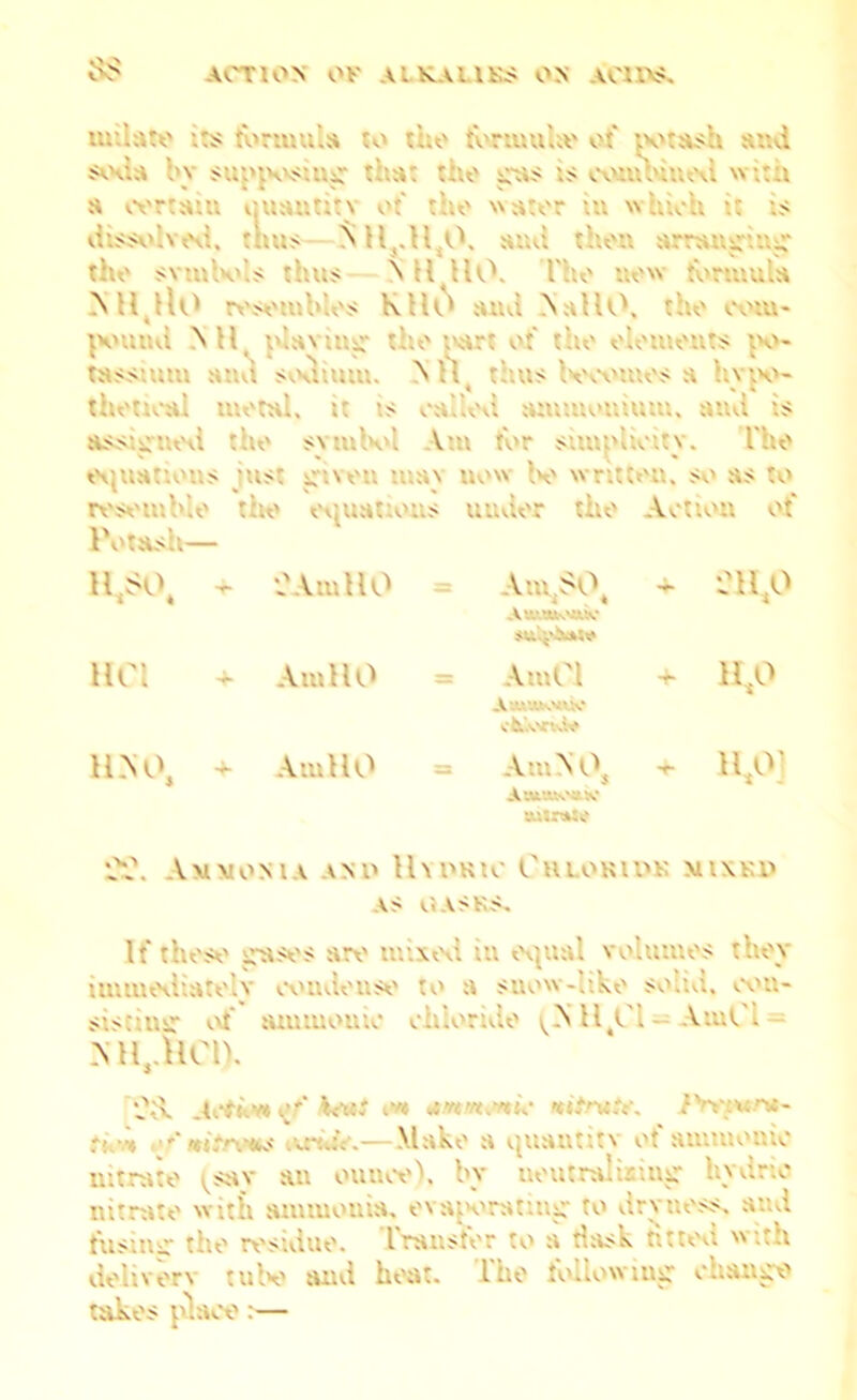 ACTION OK A'. KAlU;.< ON U'U\<. 8$ uulate its formula to the fortuuke of potash sad soda bj supposing tba the is combined w a certain QUWtitv of the ster in which it is dissolved, thus .11.0. ami the® wupag the symbols thus N H HO. The M« tbrmula NH,rtO i«s«iubb$ KHO and NaI10„ the mm pound Ml, plaring' tbe wart of the tassium and sodium, A H< thus becomes a h\ iv- thetical moral, it ts called ammonium. na is assigned :ho symbol Am tor simplicity. fho o ns just given may uow bo vnttra, so as resemble Ik task— . I ous under the Action ot uso, - CArnHO Am SO, A«Mbvtk‘ 4- 211,0 HC1 ■+■ Am HO ArnCl A-U’XKVUO cbuvvrtsW + 11,0 11.NO, + Am HO Am A A, A'.V.’-Wv'itK* auirmse 4- 11,0] 2?. Ammonia anu HydriC GauttlUS MIXED AS CASKS, It these cases are mixed in equal volumes they immediately ootnlouse to a suow-like solid, eon- sistinir of annuouic chloride (NH,C1«* AinCl» Mlj.llCl). d?-x _4etkv* <{/' k<wi *m«s****c <«>u,Y. iViura- tv* ot'mitnms ixrwV.—Make a quantity of amiuoaio nitrate ^sav an ounce), by neutralising hydne nitrate with ammonia, evaj'oratitig to dry ness, and ftisinsr the residue. Irauster to a tiask fitted itti delivery tube and heat, lhe following chan ex' takes place:—