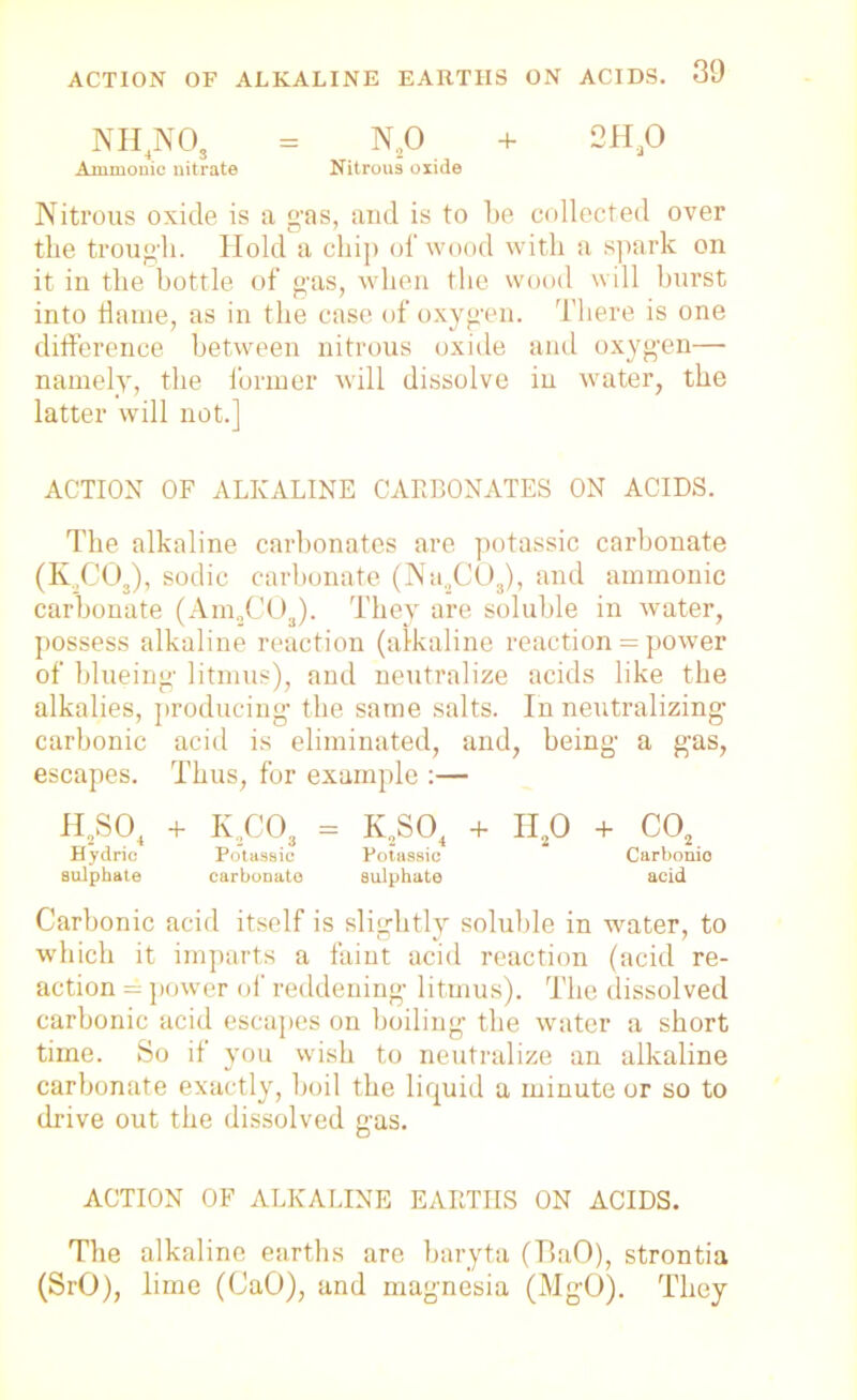 NH4NO, = N20 + 2H20 Amnionic nitrate Nitrous oxide Nitrous oxide is a gas, and is to be collected over the trough. Hold a chip of wood with a spark on it in the bottle of gas, when the wood will hurst into llame, as in the case of oxygen. There is one difference between nitrous oxide and oxygen— namely, the former will dissolve iu water, the latter will not.] ACTION OF ALKALINE CARBONATES ON ACIDS. The alkaline carbonates are potassic carbonate (K.,C03), sodic carbonate (Na2C03), and ammonic carbonate (Am„C03). They are soluble in water, possess alkaline reaction (alkaline reaction = power of blueing litmus), and neutralize acids like the alkalies, producing the same salts. In neutralizing carbonic acid is eliminated, and, being a gas, escapes. Thus, for example :— h2so4 + k2co3 - k2so4 + h2o + co2 Hydric Potassic Potassic Carbonic sulphate carbonate sulphate acid Carbonic acid itself is slightly soluble in water, to which it imparts a faint acid reaction (acid re- action = power of reddening litmus). The dissolved carbonic acid escapes on boiling the water a short time. So if you wish to neutralize an alkaline carbonate exactly, boil the liquid a minute or so to drive out the dissolved gas. ACTION OF ALKALINE EARTHS ON ACIDS. The alkaline earths are baryta (BaO), strontia (SrO), lime (CaO), and magnesia (MgO). They