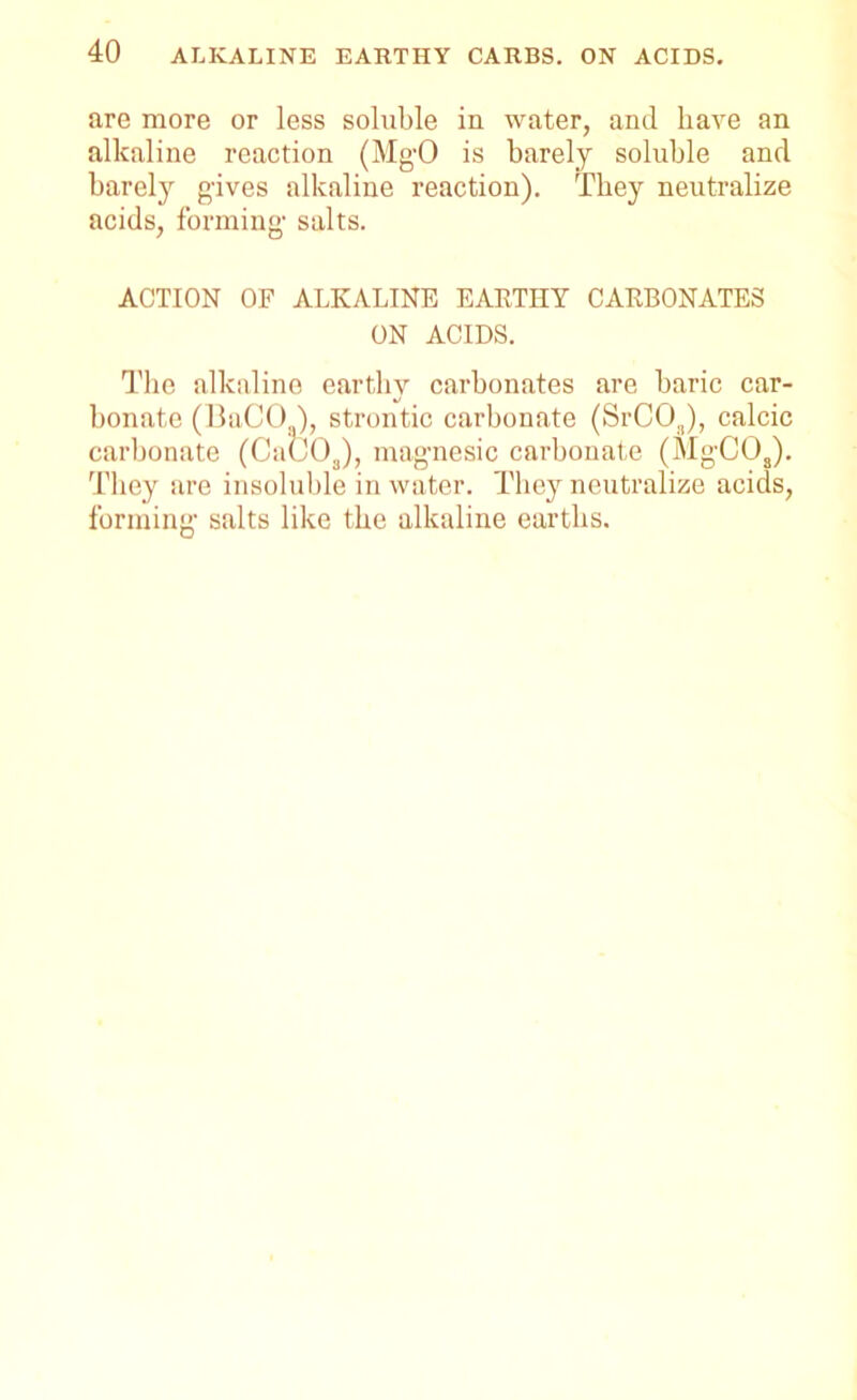 are more or less soluble in water, and have an alkaline reaction (MgO is barely soluble and barely gives alkaline reaction). They neutralize acids, forming- salts. ACTION OF ALKALINE EARTHY CARBONATES ON ACIDS. The alkaline earthy carbonates are baric car- bonate (BaCO ), strontic carbonate (SrCOJ, calcic carbonate (Ca(J03), magnesic carbonate (MgCOJ. They are insoluble in water. They neutralize acids, forming salts like the alkaline earths.