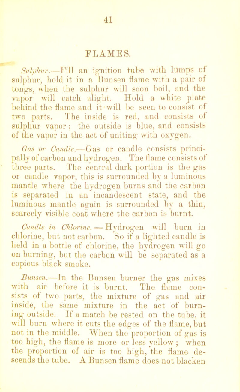 FLAMES. Sulphur.—Fill an ignition tube with lumps of sulphur, hold it in a Bunsen flame with a pair of tong's, when the sulphur will soon boil, and the vapor will catch alight. Hold a white plate behind the flame and it will be seen to consist of two parts. The inside is red, and consists of sulphur vapor ; the outside is blue, and consists of the vapor in the act of uniting with oxygen. Gas or Candle.—Gas or candle consists princi- pally of carbon and hydrogen. The flame consists of three parts. The central dark portion is the gas or candle vapor, this is surrounded by a luminous mantle where the hydrogen burns and the carbon is separated in an incandescent state, and the luminous mantle again is surrounded by a thin, scarcely visible coat where the carbon is burnt. Candle in Chlorine. — Hydrogen will burn in chlorine, but not carbon. So if a lighted candle is held in a bottle of chlorine, the hydrogen will go on burning, but the carbon will be separated as a copious black smoke. Bunsen.—In the Bunsen burner the gas mixes with air before it is burnt. The flame con- sists of two parts, the mixture of gas and air inside, the same mixture in the act of burn- ing outside. If a match be rested on the tube, it will burn where it cuts the edges of the flame, hut not in the middle. When the proportion of gas is too high, the flame is more or less yellow ; when the proportion of air is too high, the flame de- scends the tube. A Bunsen flame does not blacken