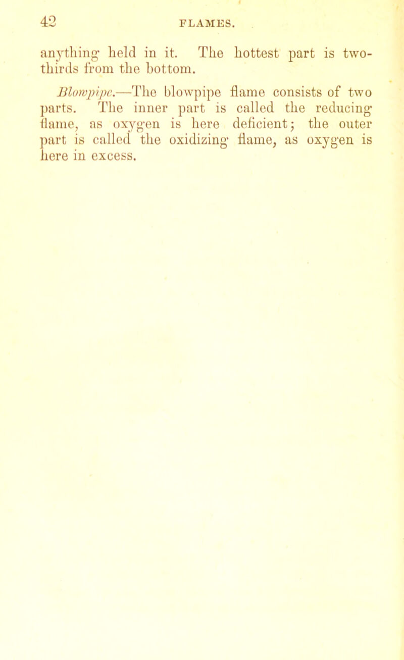 anything held in it. The hottest part is two- thirds from the bottom. Blowpipe.—The blowpipe flame consists of two parts. The inner part is called the reducing flame, as oxygen is here deficient; the outer part is called the oxidizing flame, as oxygen is here in excess.