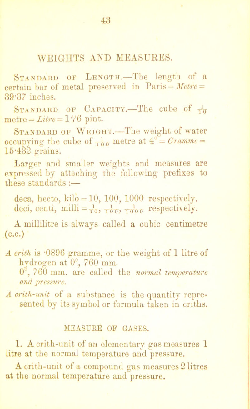 WEIGHTS AND MEASURES. Standard of Length.—The length of a certain bar of metal preserved in Paris = Metre = 39'37 inches. Standard of Capacity.—The cube of y1^ metre = Litre — 176 pint. Standard of Weight.—The weight of water occupying' the cube of metre at 4°= Gramme = 15'432 grains. Larger and smaller weights and measures are expressed by attaching the following prefixes to these standards :— deca, liecto, kilo = 10, 100, 1000 respectively, deci, centi, milli=T1T7, y-^, -rroTi respectively. A millilitre is always called a cubic centimetre (c.c.) A critk is '0896 gramme, or the weight of 1 litre of hydrogen at 0°, 760 mm. 0°, 760 mm. are called the normal temperature and pressure. A crith-unit of a substance is the quantity repre- sented by its symbol or formula taken in criths. MEASURE OF GASES. 1. A crith-unit of an elementary gas measures 1 litre at the normal temperature and pressure. A crith-unit of a compound gas measures 2 litres at the normal temperature and pressure.