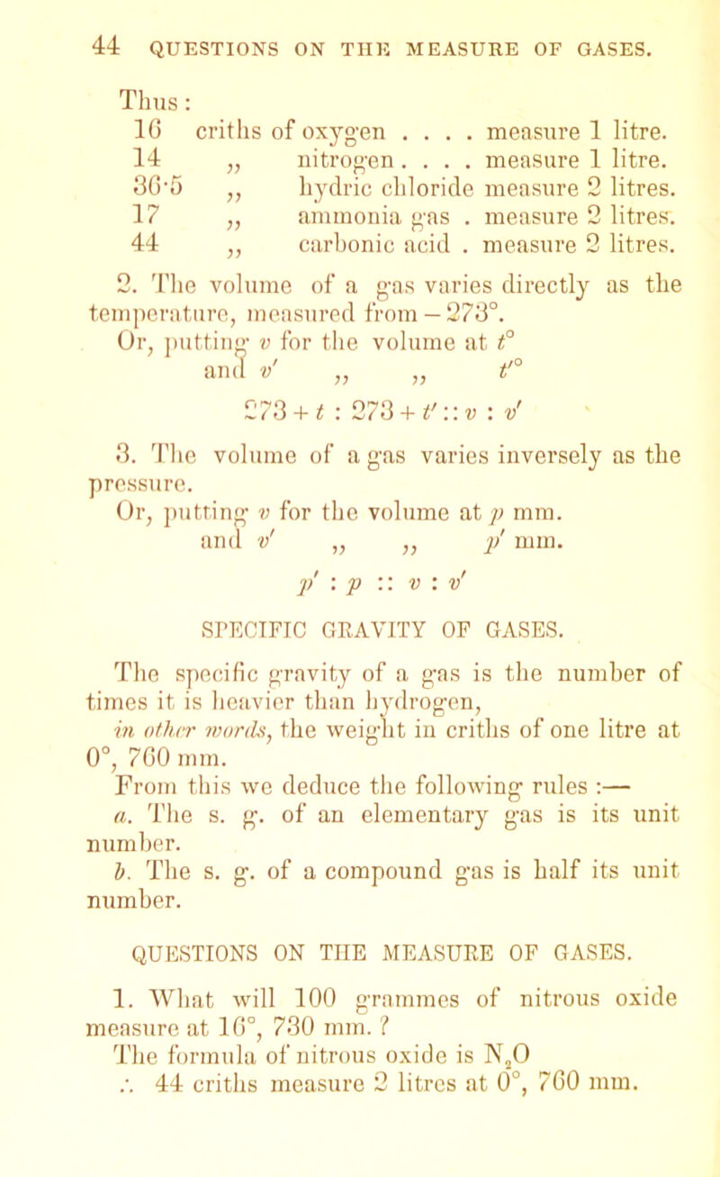 Thus: 1G 14 3G-5 17 44 critlis of oxygen .... measure 1 litre. „ nitrogen .... measure 1 litre. ,, hydric chloride measure 2 litres. ,, ammonia gas . measure 2 litres. ,, carbonic acid . measure 2 litres. 2. The volume of a gas varies directly as the temperature, measured from —273°. Or, putting v for the volume at t° 273 + t : 273 + f ,v:v 3. The volume of a gas varies inversely as the pressure. Or, putting v for the volume at p mm. and v' „ ,, }/ mm. p \ p :: v : v' SFECIFIC GRAVITY OF GASES. The specific gravity of a gas is the number of times it is heavier than hydrogen, in other words, the weight in critlis of one litre at 0°, 7G0 mm. From this we deduce the following rides :— a. The s. g. of an elementary gas is its unit number. 1). The s. g. of a compound gas is half its unit number. QUESTIONS ON THE MEASURE OF GASES. 1. What will 100 grammes of nitrous oxide measure at 1G°, 730 mm. ? The formula of nitrous oxide is N20 .•. 44 critlis measure 2 litres at 0°, 7G0 mm.