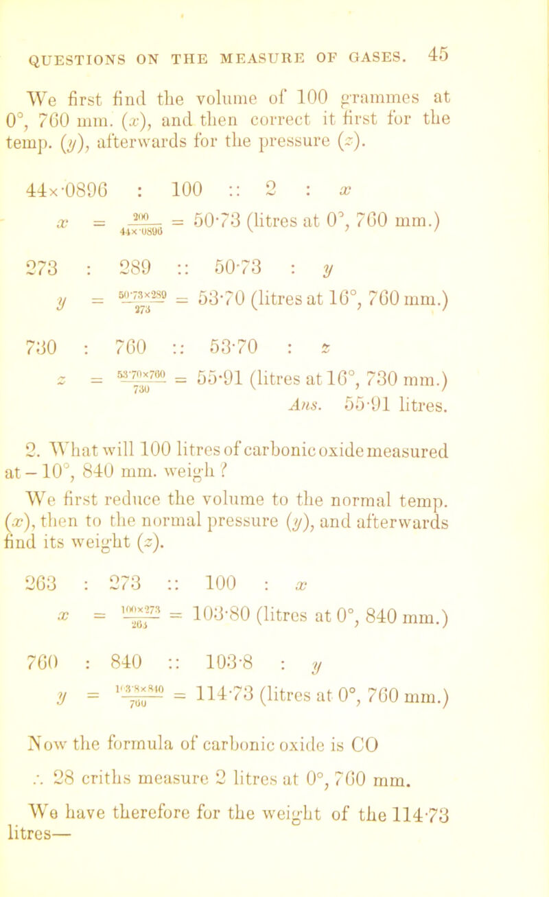 We first find the volume of 100 grammes at 0°, 760 mm. (a;), and tlien correct it first for the temp. ([y), afterwards for the pressure (z). 44x-0896 : 100 :: 2 : x x - J™— = 5073 (litres at O’, 700 mm.) 273 : 289 :: 50*78 : y y = — 53'70 (litres at 16°, 760 mm.) 730 : 760 :: 5370 : * 2 = ^-70X700, = 55-91 (litres at 16°, 730 mm.) Ans. 55-91 litres. 2. Whatwill 100 litres of carbonic oxide measured at - 10°, 840 mm. weigh ? We first reduce the volume to the normal temp. (x), then to the normal pressure (y), and afterwards find its weig-ht (z). 263 : 273 :: 100 : x x _ 100X273 _ 103-80 (litres at 0°, 840 mm.) 760 .- 840 :: 103-8 : y y = = 114-73 (litres at 0°, 760 mm.) Now the formula of carbonic oxide is CO .-. 28 criths measure 2 litres at 0°, 760 mm. We have therefore for the weight of the 114-73 litres—