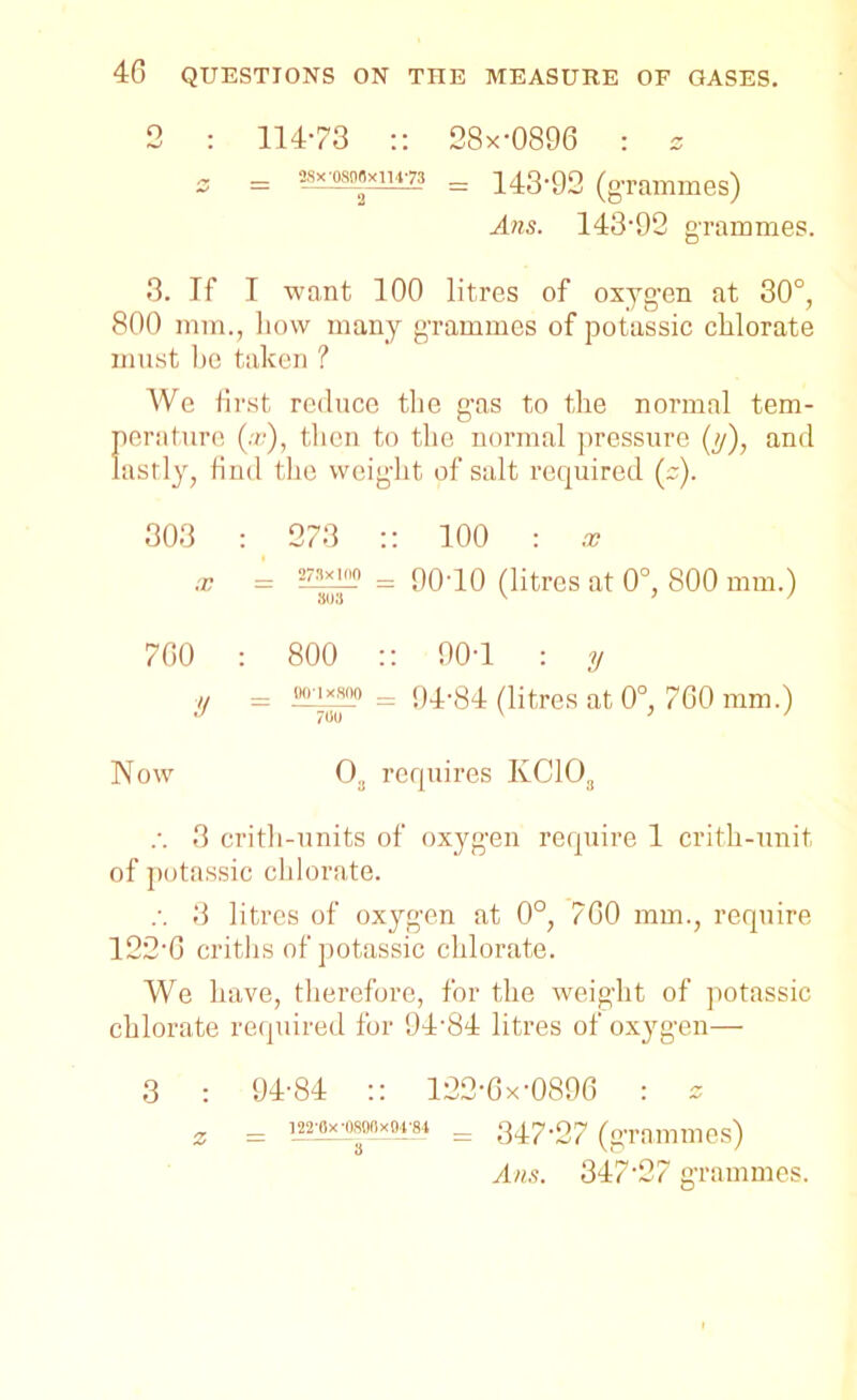 2 : 114-73 :: 28x-0896 : » z = = 143-92 (grammes) Ans. 143-92 grammes. 3. If I want 100 litres of oxyg-en at 30°, 800 mm., how many grammes of potassic chlorate must he taken ? We first reduce the gas to the normal tem- perature (x), then to the normal pressure (y), and lastly, find the weight of salt required (s). 303 : 273 :: 100 : x x - = 9010 (litres at 0°, 800 mm.) 700 : 800 :: 90-1 : y y — —= 94-84 (litres at 0°, 760 mm.) Now 03 requires IvC103 .-. 3 crith-units of oxygen require 1 crith-unit of potassic chlorate. .-. 3 litres of oxygen at 0°, 700 mm., require 122‘6 criths of potassic chlorate. We have, therefore, for the weight of potassic chlorate required for 94'84 litres of oxygen— 3 : 94-84 :: 122-6x-0896 : s z = wbkwxmm = 347-27 (grammes) Ans. 347-27 grammes.