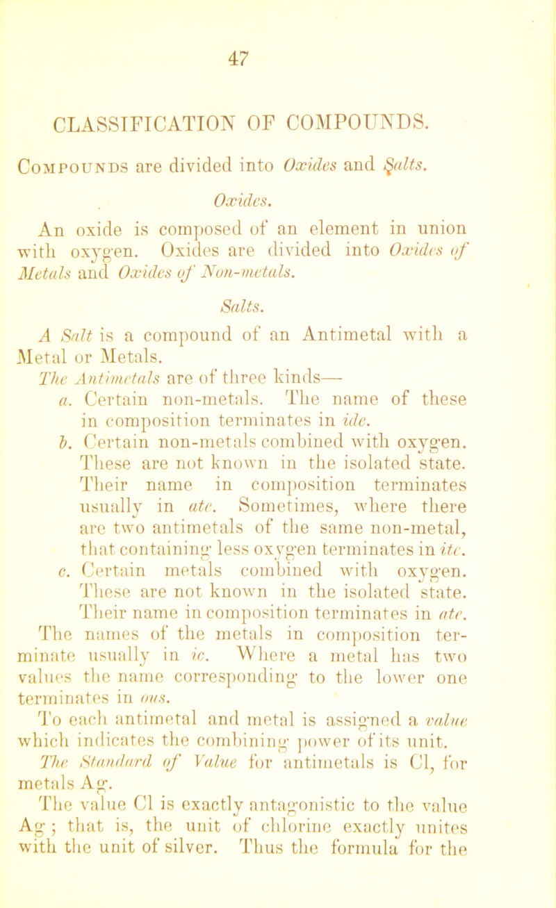 CLASSIFICATION OF COMPOUNDS. Compounds are divided into Oxides and Qalts. Oxides. An oxide is composed of an element in union with oxygen. Oxides are divided into Oxides of Metals and Oxides of Non-metals. Salts. A Salt is a compound of an Antimetal with a Metal or Metals. The Antimetals are of three kinds— a. Certain non-metals. The name of these in composition terminates in ide. b. Certain non-metals combined with oxygen. These are not known in the isolated state. Their name in composition terminates usually in ate. Sometimes, where there are two antimetals of the same non-metal, that containing1 less oxygen terminates in itc. c. Certain metals combined with oxygen. These are not known in the isolated state. Their name in composition terminates in ate. The names of the metals in composition ter- minate usually in ic. Where a metal has two values the name corresponding to the lower one terminates in ovs. To each antimetal and metal is assigned a value which indicates the combining power of its unit. The Standard of Value for antimetals is Cl, for metals Ag. The value Cl is exactly antagonistic to the value Ag ; that is, the unit of chlorine exactly unites with the unit of silver. Thus the formula for the