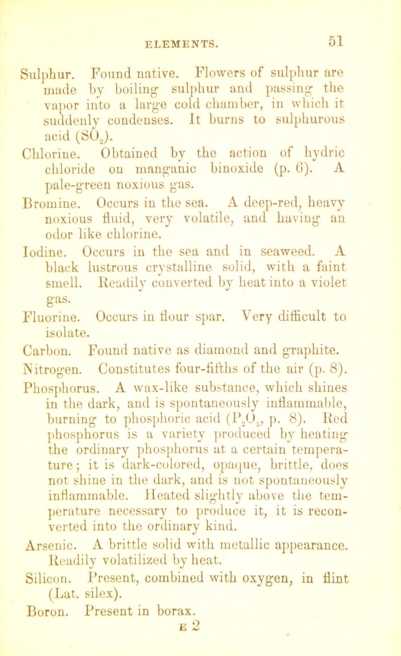 ELEMENTS. Sulphur. Found native. Flowers of sulphur are made by boiling sulphur and passing the vapor into a large cold chamber, in which it suddenly condenses. It burns to sulphurous acid (SOJ. Chlorine. Obtained by the action of hydric chloride on manganic binoxide (p. 6). A pale-green noxious gas. Bromine. Occurs in the sea. A deep-red, heavy noxious fluid, very volatile, and having an odor like chlorine. Iodine. Occurs in the sea and in seaweed. A black lustrous crystalline solid, with a faint smell. Readily converted by heat into a violet gas. Fluorine. Occurs in hour spar. Very difficult to isolate. Carbon. Found native as diamond and graphite. Nitrogen. Constitutes four-fifths of the air (p. 8). Phosphorus. A wax-like substance, which shines in the dark, and is spontaneously inflammable, burning to phosphoric acid (P206, p. 8). Red phosphorus is a variety produced by heating the ordinary phosphorus at a certain tempera- ture; it is dark-colored, opaque, brittle, does not shine in the dark, and is not spontaneously inflammable. Heated slightly above the tern- perature necessary to produce it, it is recon- verted into the ordinary kind. Arsenic. A brittle solid with metallic appearance. Readily volatilized by heat. Silicon. Present, combined with oxygen, in flint (Lat. silex). Boron. Present in borax.