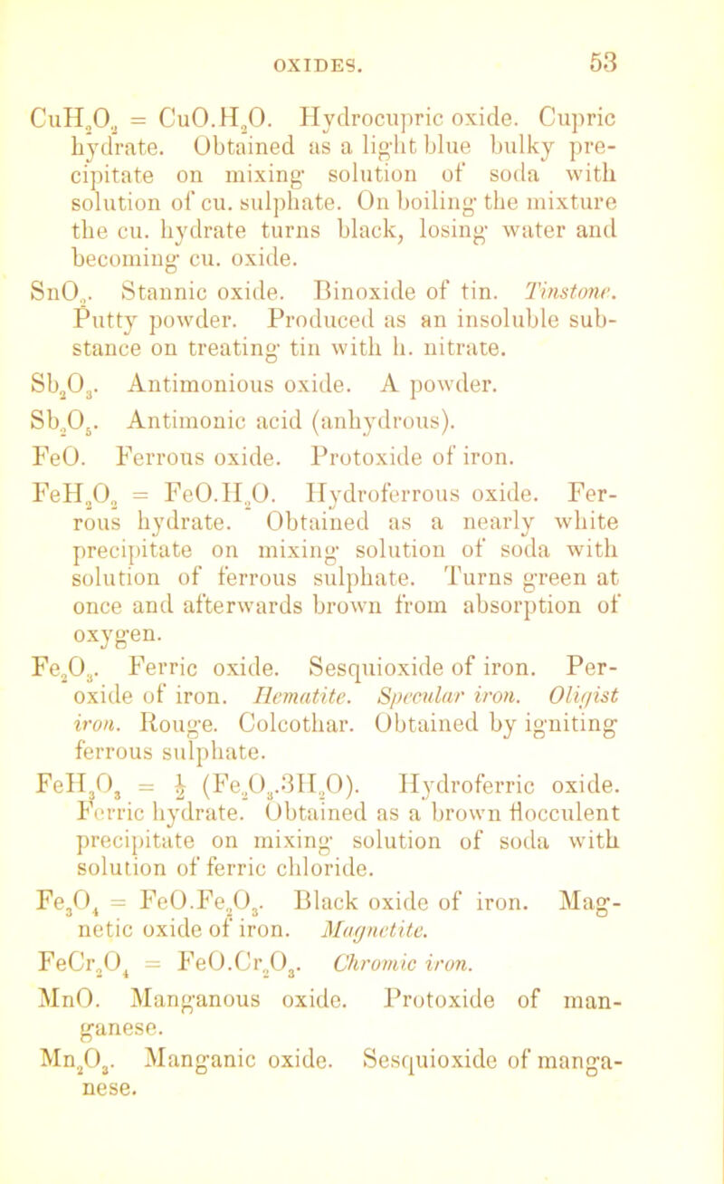CuH„0„ = CuO.H20. Hydrocupric oxide. Cupric hydrate. Obtained as a light blue bulky pre- cipitate on mixing- solution of soda with solution of cu. sulphate. On boiling- the mixture the cu. hydrate turns black, losing water and becoming cu. oxide. SnO„. Stannic oxide. Dinoxide of tin. Tinstone. Putty powder. Produced as an insoluble sub- stance on treating tin with h. nitrate. Sb203. Antimonious oxide. A powder. Sb.,05. Antimonic acid (anhydrous). FeO. Ferrous oxide. Protoxide of iron. FeH,.0o = FeO.Id.,0. Hydroferrous oxide. Fer- rous hydrate. Obtained as a nearly white precipitate on mixing solution of soda with solution of ferrous sulphate. Turns green at once and afterwards brown from absorption of oxygen. Fe203. Ferric oxide. Sesquioxide of iron. Per- oxide of iron. Hematite. Specular iron. Oligist iron. Rouge. Colcothar. Obtained by igniting ferrous sulphate. FeH30, = ^ (Fe208.3H20). Hydroferric oxide. Ferric hydrate. Obtained as a brown iiocculent precipitate on mixing solution of soda with solution of ferric chloride. Fe304 = Fe0.Fe.,03. Black oxide of iron. Mag- netic oxide of iron. Magnetite. FeCr204 = Fe0.Cr203. Chromic iron. MnO. Manganous oxide. Protoxide of man- ganese. Mn2Oa. Manganic oxide. Sesquioxide of manga- nese.
