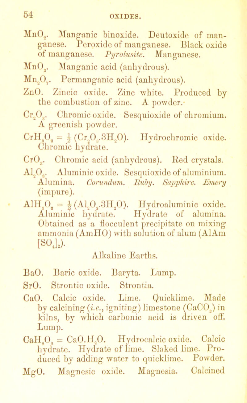 Mn02. Manganic binoxide. Deutoxide of man- ganese. Peroxide of manganese. Black oxide of manganese. Pyrolusitc. Manganese. Mn03. Manganic acid (anhydrous). MnaO?. Permanganic acid (anhydrous). ZnO. Zincic oxide. Zinc white. Produced by the combustion of zinc. A powder.- Cr„03. Chromic oxide. Sesquioxide of chromium. A greenish powder. CrH;iOa = 4 (Cr„0a.3H20). Hydrochromic oxide. Chromic hydrate. Cr03. Chromic acid (anhydrous). Red crystals. A1203. Aluminic oxide. Sesquioxide of aluminium. Alumina. Corundum. Ruhy. Sapphire. Emery (impure). AlHaOs = 4 (AlaO,.3HaO). Hydroaluminic oxide. Aluminic hydrate. Hydrate of alumina. Obtained as a flocculent precipitate on mixing ammonia (AmllO) with solution of alum (AlAm [SO.].)- Alkaline Earths. BaO. Baric oxide. Baryta. Lump. SrO. Strontic oxide. Strontia. CaO. Calcic oxide. Lime. Quicklime. Made by calcining-(he., igniting) limestone (CaC03) in kilns, by which carbonic acid is driven off. Lump. CaII.,0., = Ca0.H„0. Hydrocalcic oxide. Calcic hydrate. Hydrate of lime. Slaked lime. Pro- duced by adding water to quicklime. Powder. MgO. Magnesic oxide. Magnesia. Calcined