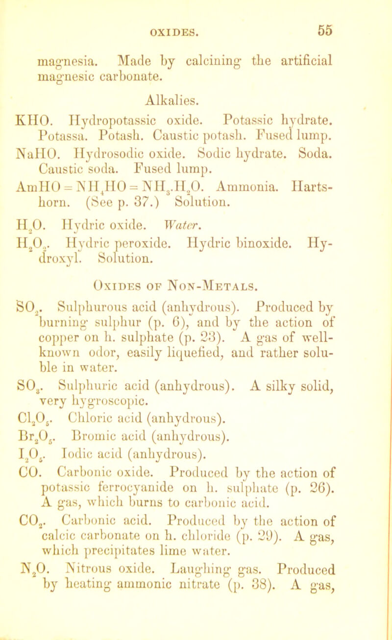 magnesia. Made by calcining the artificial magnesic carbonate. Alkalies. KHO. Hydropotassic oxide. Potassic hydrate. Potassa. Potash. Caustic potash. Fused lump. NallO. Hydrosodic oxide. Sodic hydrate. Soda. Caustic soda. Fused lump. AmHO = NH4HO = NH3.H20. Ammonia. Harts- horn. (See p. 37.) Solution. H,0. Hydric oxide. Water. H20,. Hydric peroxide. Hydric binoxide. Hy- droxyl. Solution. Oxides of Non-Metals. SO.,. Sulphurous acid (anhydrous). Produced by burning sulphur (p. 6), and by the action of copper on h. sulphate (p. 23). A gas of well- known odor, easily liquefied, and rather solu- ble in water. S03. Sulphuric acid (anhydrous). A silky solid, very hygroscopic. C1205. Chloric acid (anhydrous). Br205. Bromic acid (anhydrous). I205. Iodic acid (anhydrous). CO. Carbonic oxide. Produced by the action of potassic ferrocyanide on h. sulphate (p. 26). A gas, which burns to carbonic acid. C02. Carbonic acid. Produced by the action of calcic carbonate on h. chloride (p. 29). A gas, which precipitates lime water. N20. Nitrous oxide. Laughing gas. Produced by heating ammonic nitrate (p. 38). A gas,