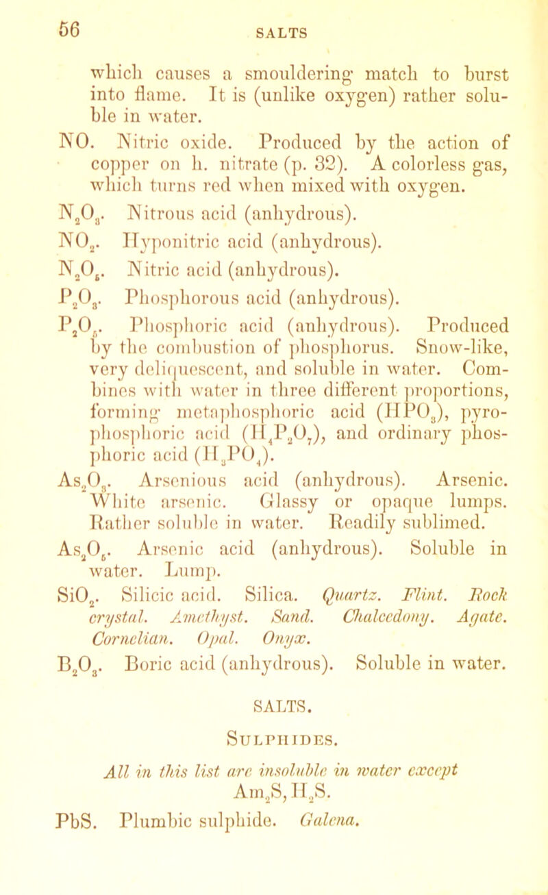 which causes a smouldering’ match to hurst into flame. It is (unlike oxygen) rather solu- ble in water. NO. Nitric oxide. Produced by the action of copper on h. nitrate (p. 32). A colorless gas, which turns red when mixed with oxygen. N20a. Nitrous acid (anhydrous). NO„. Hyponitric acid (anhydrous). N„04. Nitric acid (anhydrous). P2Oa. Phosphorous acid (anhydrous). P2Oa. Phosphoric acid (anhydrous). Produced by the combustion of phosphorus. Snow-like, very deliquescent, and soluble in water. Com- bines with water in three different proportions, forming metaphosphoric acid (HPOa), pyro- phosphoric acid (II4P207), and ordinary phos- phoric acid (H3P04). As203. Arsonious acid (anhydrous). Arsenic. White arsenic. Glassy or opaque lumps. Rather soluble in water. Readily sublimed. As206. Arsenic acid (anhydrous). Soluble in water. Lump. Si02. Silicic acid. Silica. Quartz. Flint. Bock crystal. Amethyst. Sand. Chalcedony. Agate. Cornelian. Opal. Onyx. B203. Boric acid (anhydrous). Soluble in water. SALTS. Sulphides. All in this list arc insoluble in mater except Am2S, H2S. PbS. Plumbic sulphide. Galena.