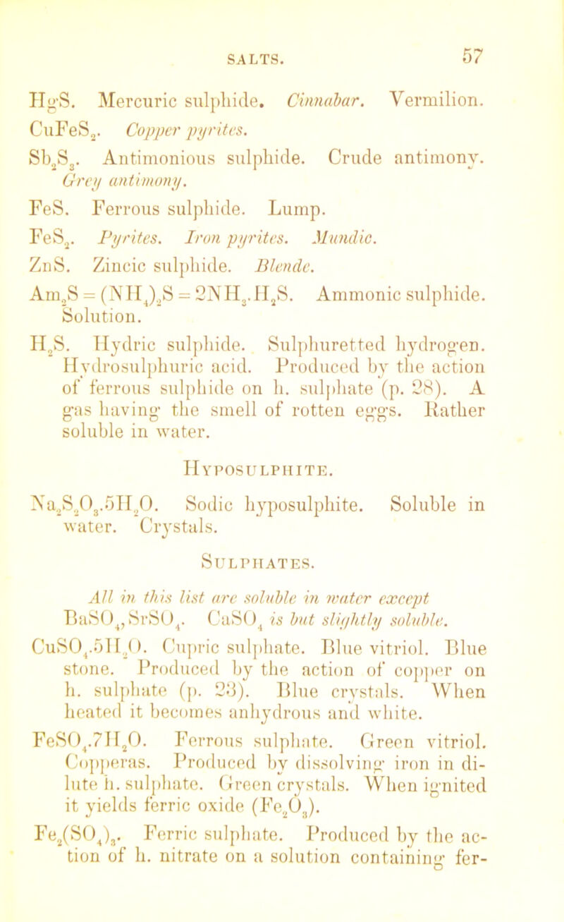 HgS. Mercuric sulphide. Cinnabar. Vermilion. CuFeS2. Copper pyrites. Sb2Ss. Antimonious sulphide. Crude antimony. Grey antimony. FeS. Ferrous sulphide. Lump. FeS2. Pyrites. Iron pyrites. Mundic. ZnS. Zincic sulphide. Blende. Am,S = (NH4)2S = 2NH3.HjS. Ammonic sulphide. Solution. H2S. Hydric sulphide. Sulphuretted hydrogen. Hydrosulphuric acid. Produced by the action of ferrous sulphide on h. sulphate (p. 28). A gas having- the smell of rotten eg-g-s. Rather soluble in water. Hyposulphite. Na2S20a.5H20. Sodic hyposulphite. Soluble in water. Crystals. Sulphates. All in this list are soluble in water except BaS04, SrS04. CaS04 is but sliyhtly soluble. CuS04.5II20. Cupric sulphate. Blue vitriol. Blue stone. Produced by the action of copper on h. sulphate (p. 23). Blue crystals. When heated it becomes anhydrous and white. FeS04.7H20. Ferrous sulphate. Green vitriol. Copperas. Produced by dissolving- iron in di- lute h. sulphate. Green crystals. When ignited it yields ferric oxide (Fe203). Fe2(S04)3. Ferric sulphate. Produced by the ac- tion of h. nitrate on a solution containing fer-