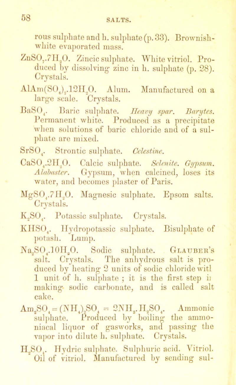 SALTS. rous sulphate and h. sulphate (p. 33). Brownish- white evaporated mass. ZnS07.711,0. Zincic sulphate. White vitriol. Pro- duced by dissolving- zinc in h. sulphate (p. 28). Crystals. AlAm(S04)2.12Ha0. Alum. Manufactured on a large scale. Crystals. BaSOj. Baric sulphate. Heavy spar. Barytes. Permanent white. Produced as a precipitate when solutions of baric chloride and of a sul- phate are mixed. SrS04. Strontic sulphate. Cclcstina. CaS04.2H.,0. Calcic sulphate. Selenite. Gypsum. Alabaster. Gypsum, when calcined, loses its water, and becomes plaster of Paris. MgS04.7H20. Magnesic sulphate. Epsom salts. Crystals. K2S04. Potassic sulphate. Crystals. KHS04. Ilydropotassic sulphate. Bisulphate of potash. Lump. Na2SO4.10II2O. Sodic sulphate. Glauber’s salt. Crystals. The anhydrous salt is pro- duced hy heating 2 units of sodic chloride witl 1 unit of h. sulphate ; it is the first step ii making-- sodic carbonate, and is called salt cake. Am2S04 = (NH4)2S04 - 2NHs.H2S04. Ammonic sulphate. Produced by boiling the ammo- niacal liquor of gasworks, and passing the vapor into dilute h. sulphate. Crystals. H2S04. Hydric sulphate. Sulphuric acid. Vitriol. Oil of vitriol. Manufactured by sending sul-