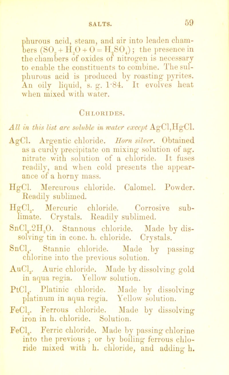 phurous acid, steam, and air into leaden cham- bers (S02 + H,0 + 0 = H S04); the presence in the chambers of oxides of nitrog'en is necessary to enable the constituents to combine. The sul- phurous acid is produced by roasting' pyrites. An oily liquid, s. g. T84. It evolves heat when mixed with water. Chlorides. All in this list arc soluble in water except Ag'Cl,Hg'Cl. Ag'Cl. Argentic chloride. Horn silver. Obtained as a curdy precipitate on mixing' solution of ag. nitrate with solution of a chloride. It fuses readily, and when cold presents the appear- ance of a horny mass. HgCl. Mercurous chloride. Calomel. Powder. Readily sublimed. HgCl2. Mercuric chloride. Corrosive sub- limate. Crystals. Readily sublimed. SnCl2.3H20. Stannous chloride. Made by dis- solving tin in cone. h. chloride. Crystals. SnCl4. Stannic chloride. Made by passing chlorine into the previous solution. AuC13. Auric chloride. Made by dissolving gold in aqua regia. Yellow solution. PtCl4. Platinic chloride. Made by dissolving platinum in aqua regia. Yellow solution. FeCl2. Ferrous chloride. Made by dissolving iron in h. chloride. Solution. FeCl3. Ferric chloride. Made by passing chlorine into the previous ; or by boiling ferrous chlo- ride mixed with h. chloride, and adding h.