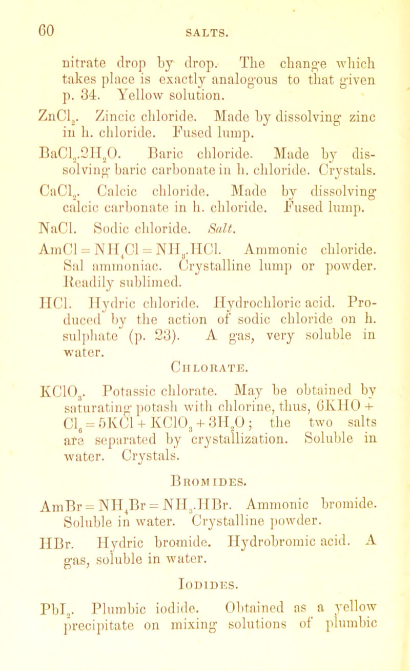 GO nitrate drop by drop. The change which takes place is exactly analogous to that given p. 34. Yellow solution. ZnCl2. Zincic chloride. Made by dissolving zinc in h. chloride. Fused lump. BaCls.2HsO. Baric chloride. Made by dis- solving baric carbonate in h. chloride. Crystals. CaCl2. Calcic chloride. Made by dissolving1 calcic carbonate in h. chloride. Fused lump. NaCl. Sodic chloride. Salt. AmCl = NIi4Cl = NHa.HCl. Amnionic chloride. Sal ammoniac. Crystalline lump or powder. Readily sublimed. IIC1. Ilydric chloride. Hydrochloric acid. Pro- duced by the action of sodic chloride on h. sulphate (p. 23). A gas, very soluble in water. Chlorate. KCIO,,. Potassic chlorate. May be obtained by saturating potash with chlorine, thus, 6KHO + Cle = 5KCl + KC108 + 3H20; the two salts are separated by crystallization. Soluble in water. Crystals. Bhom ides. AmBr = NH4Br = NH^.HBr. Amnionic bromide. Soluble in water. Crystalline powder. IIBr. Ilydric bromide. Ilydrobromic acid. A gas, soluble in water. Iodides. Pbl2. Plumbic iodide. Obtained as a yellow precipitate on mixing solutions of plumbic