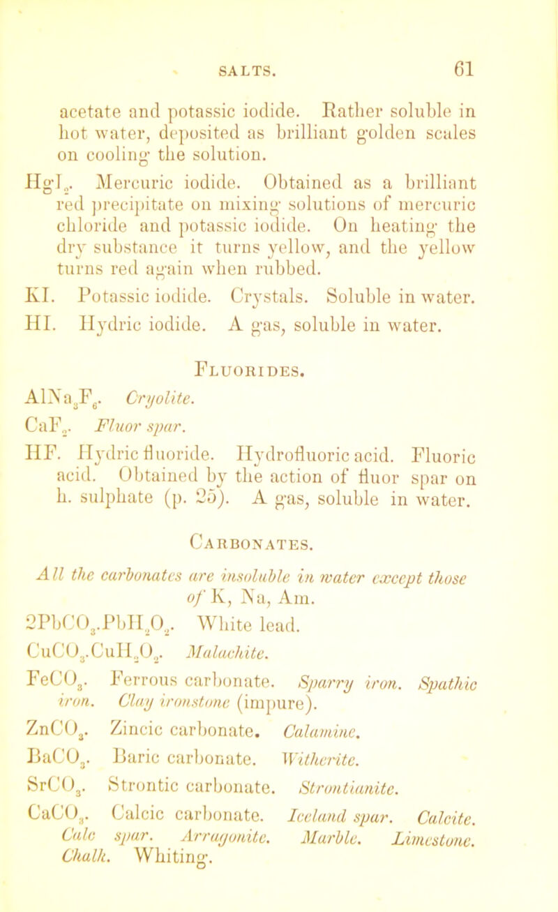 acetate and potassic iodide. Rather soluble in hot water, deposited as brilliant golden scales on cooling the solution. Hgl„. Mercuric iodide. Obtained as a brilliant red precipitate on mixing solutions of mercuric chloride and potassic iodide. On beating the dry substance it turns yellow, and the yellow turns red again when rubbed. KI. Potassic iodide. Crystals. Soluble in water. HI. Hydric iodide. A gas, soluble in water. Fluorides. AlNasF6. Cryolite. CaF.,. Fluor spar. HF. Hydric fluoride. Hydrofluoric acid. Fluoric acid. Obtained by the action of fluor spar on b. sulphate (p. 25). A gas, soluble in water. Carbonates. A11 the carbonates are insoluble in water except those of K, Na, Am. 2PbCO,.PbH2Os. White lead. CuCO,. GuH302. Malachite. FeCOa. Ferrous carbonate. Sparry iron. Spathic iron. Clay ironstone (impure). ZnCOa. Zincic carbonate. Calamine. BaC03. Baric carbonate. Witherite. SrC03. Strontic carbonate. Strontianite. CaC03. Calcic carbonate. Iceland spar. Calcite. Calc spar. Arrayonitc. Marble. Limestone. Chalk. Whiting.