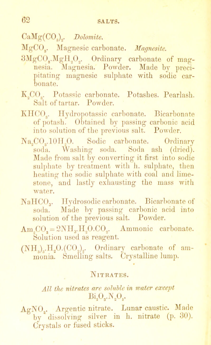 CaMg(C03)„. Dolomite. MgCOs. Magnesic carbonate. Magnesite. 3MgC0s.MgH202. Ordinary carbonate of mag- nesia. Magnesia. Powder. Made by preci- pitating magnesic sulphate with sodic car- bonate. K2GO„. Potassic carbonate. Potashes. Pearlasb. Salt of tartar. Powder. KHCOr Hydropotassic carbonate. Bicarbonate of potash. Obtained by passing carbonic acid into solution of the previous salt. Powder. Na2C03.10IT20. Sodic carbonate. Ordinary soda. Washing soda. Soda ash (dried). Mac le from salt by converting it first into sodic sulphate by treatment with h. sulphate, then heating the sodic sulphate with coal and lime- stone, and lastly exhausting the mass with water. NaHC03. Hydrosodic carbonate. Bicarbonate of soda. Made by passing carbonic acid into solution of the previous salt. Powder. Am„CO, = 2NIi3.H20.C02. Amnionic carbonate. Solution used as reagent. (NHs),.H,0.(COa). Ordinary carbonate of am- monia. Smelling salts. Crystalline lump. Nitrates. All the nitrates arc soluble in mater except Bi203.N2Os. AgN03. Argentic nitrate. Lunar caustic. Made by dissolving silver in h. nitrate (p. 30). Crystals or fused sticks.