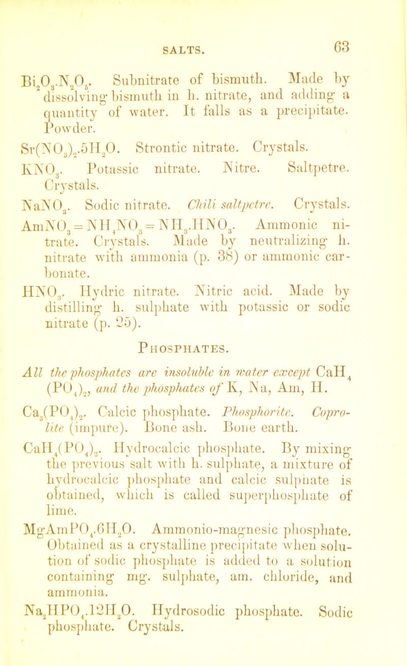 Bi203.N„06. Subnitrate of bismuth. Made by * dissolving-bismuth in h. nitrate, and adding a quantity of water. It falls as a precipitate. Powder. Sr(N03)2.5H20. Strontic nitrate. Crystals. K.NO . Potassic nitrate. Nitre. Saltpetre. Crystals. NaNOa. Sodic nitrate. Chili saltpetre. Crystals. AmN03 = NH4N03 = NH3.HN03. Ammonic ni- trate. Crystals. Made by neutralizing h. nitrate with ammonia (p. 38) or ammonic car- bonate. UNO.,. Hydric nitrate. Nitric acid. Made by distilling h. sulphate with potassic or sodic nitrate (p. 26). Phosphates. All the phosphates are insoluble in water except CaH4 (POj2, and the phosphates of K, Na, Am, H. Ca,,(P04)2. Calcic phosphate. Phosphorite. Copro- lite (impure). Bone ash. Bone earth. CaII4(P04)3. Hydrocalcic phosphate. By mixing the previous salt with h. sulphate, a mixture of hydrocalcic phosphate and calcic sulphate is obtained, which is called superphosphate of lime. MgAmP04.6H,,0. Ammonio-magnesic phosphate. Obtained as a crystalline precipitate when solu- tion of sodic phosphate is added to a solution containing mg. sulphate, am. chloride, and ammonia. Na2HP04.12H20. Hydrosodic phosphate. Sodic phosphate. Crystals.